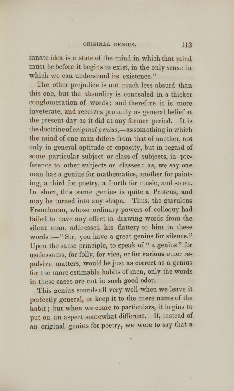 innate idea is a state of the mind in which that mind must be before it begins to exist, in the only sense in which we can understand its existence. The other prejudice is not much less absurd than this one, but the absurdity is concealed in a thicker conglomeration of words; and therefore it is more inveterate, and receives probably as general belief at the present day as it did at any former period. It is the doctrine oioriginal genius,—as something in which the mind of one man differs from that of another, not only in general aptitude or capacity, but in regard of some particular subject or class of subjects, in pre- ference to other subjects or classes : as, we say one man has a genius for mathematics, another for paint- ing, a third for poetry, a fourth for music, and so on. In short, this same genius is quite a Proteus, and may be turned into any shape. Thus, the garrulous Frenchman, whose ordinary powers of colloquy had failed to have any effect in drawing words from the silent man, addressed his flattery to him in these words :— Sir, you have a great genius for silence. Upon the same principle, to speak of  a genius  for uselessness, for folly, for vice, or for various other re- pulsive matters, would be just as correct as a genius for the more estimable habits of men, only the words in these cases are not in such good odor. This genius sounds all very well when we leave it perfectly general, or keep it to the mere name of the habit; but when we come to particulars, it begins to put on an aspect somewhat different. If, instead of an original genius for poetry, we were to say that a