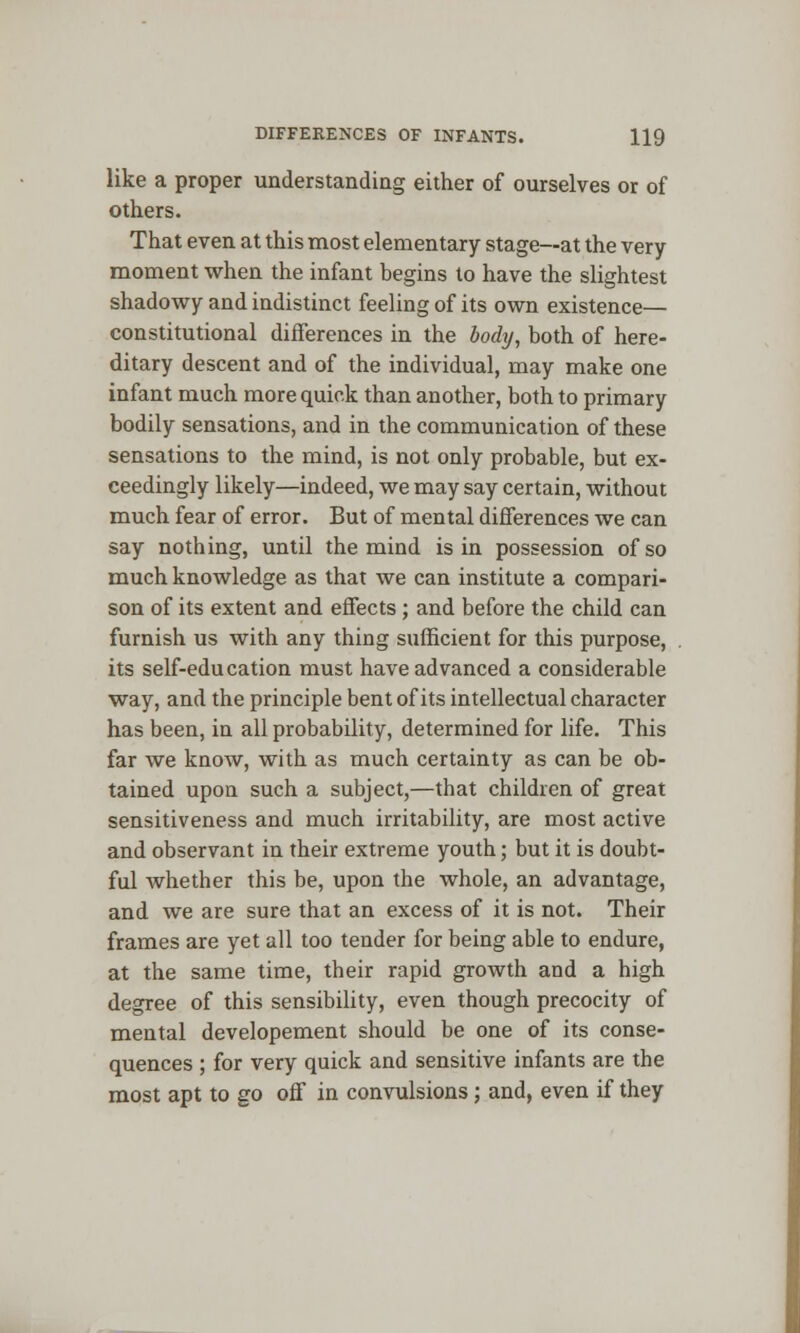 like a proper understanding either of ourselves or of others. That even at this most elementary stage—at the very moment when the infant begins to have the slightest shadowy and indistinct feeling of its own existence— constitutional differences in the body, both of here- ditary descent and of the individual, may make one infant much more quick than another, both to primary bodily sensations, and in the communication of these sensations to the mind, is not only probable, but ex- ceedingly likely—indeed, we may say certain, without much fear of error. But of mental differences we can say nothing, until the mind is in possession of so much knowledge as that we can institute a compari- son of its extent and effects ; and before the child can furnish us with any thing sufficient for this purpose, its self-education must have advanced a considerable way, and the principle bent of its intellectual character has been, in all probability, determined for life. This far we know, with as much certainty as can be ob- tained upon such a subject,—that children of great sensitiveness and much irritability, are most active and observant in their extreme youth; but it is doubt- ful whether this be, upon the whole, an advantage, and we are sure that an excess of it is not. Their frames are yet all too tender for being able to endure, at the same time, their rapid growth and a high degree of this sensibility, even though precocity of mental developement should be one of its conse- quences ; for very quick and sensitive infants are the most apt to go off in convulsions ; and, even if they