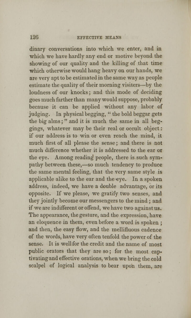 dinary conversations into which we enter, and in which we have hardly any end or motive beyond the showing of our quality and the killing of that time which otherwise would hang heavy on our hands, we are very apt to be estimated in the same way as people estimate the quality of their morning visiters—by the loudness of our knocks; and this mode of deciding goes much farther than many would suppose, probably because it can be applied without any labor of judging. In physical begging,  the bold beggar gets the big alms;  and it is much the same in all beg- gings, whatever may be their real or occult object: if our address is to win or even reach the mind, it much first of all please the sense; and there is not much difference whether it is addressed to the ear or the eye. Among reading people, there is such sym- pathy between these,—so much tendency to produce the same mental feeling, that the very same style is applicable alike to the ear and the eye. In a spoken address, indeed, we have a double advantage, or its opposite. If we please, we gratify two senses, and they jointly become our messengers to the mind ; and if we are indifferent or offend, we have two against us. The appearance, the gesture, and the expression, have an eloquence in them, even before a word is spoken ; and then, the easy flow, and the mellifluous cadence of the words, have very often tenfold the power of the sense. It is well for the credit and the name of most public orators that they are so; for the most cap- tivating and effective orations, when we bring the cold scalpel of logical analysis to bear upon them, are