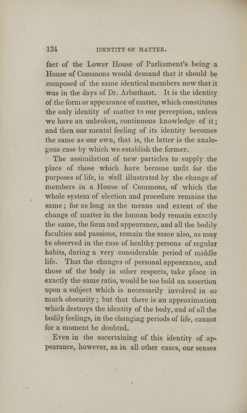 fact of the Lower House of Parliament's being a House of Commons would demand that it should be composed of the same identical members now that it was in the days of Dr. Arbuthnot. It is the identity of the form or appearance of matter, which constitutes the only identity of matter to our perception, unless we have an unbroken, continuous knowledge of it; and then our mental feeling of its identity becomes the same as our own, that is, the latter is the analo- gous case by which we establish the former. The assimilation of new particles to supply the place of those which have become unfit for the purposes of life, is well illustrated by the change of members in a House of Commons, of which the whole system of election and procedure remains the same ; for as long as the means and extent of the change of matter in the human body remain exactly the same, the form and appearance, and all the bodily faculties and passions, remain the same also, as may be observed in the case of healthy persons of regular habits, during a very considerable period of middle life. That the changes of personal appearance, and those of the body in other respects, take place in exactly the same ratio, would be too bold an assertion upon a subject which is necessarily involved in so much obscurity ; but that there is an approximation which destroys the identity of the body, and of all the bodily feelings, in the changing periods of life, cannot for a moment be doubted. Even in the ascertaining of this identity of ap- pearance, however, as in all other cases, our senses