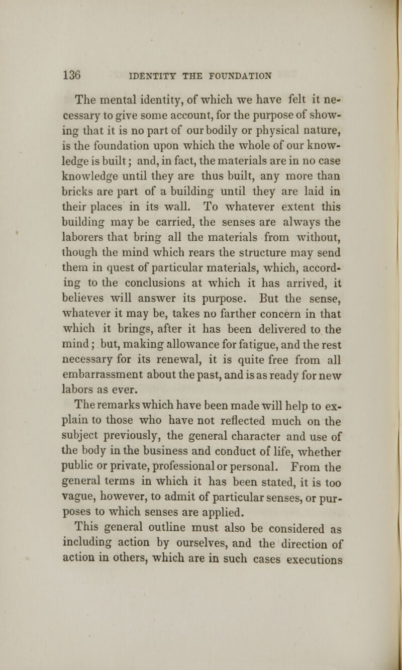 The mental identity, of which we have felt it ne- cessary to give some account, for the purpose of show- ing that it is no part of our bodily or physical nature, is the foundation upon which the whole of our know- ledge is built; and, in fact, the materials are in no case knowledge until they are thus built, any more than bricks are part of a building until they are laid in their places in its wall. To whatever extent this building may be carried, the senses are always the laborers that bring all the materials from without, though the mind which rears the structure may send them in quest of particular materials, which, accord- ing to the conclusions at which it has arrived, it believes will answer its purpose. But the sense, whatever it may be, takes no farther concern in that which it brings, after it has been delivered to the mind; but, making allowance for fatigue, and the rest necessary for its renewal, it is quite free from all embarrassment about the past, and is as ready for new labors as ever. The remarks which have been made will help to ex- plain to those who have not reflected much on the subject previously, the general character and use of the body in the business and conduct of life, whether public or private, professional or personal. From the general terms in which it has been stated, it is too vague, however, to admit of particular senses, or pur- poses to which senses are applied. This general outline must also be considered as including action by ourselves, and the direction of action in others, which are in such cases executions