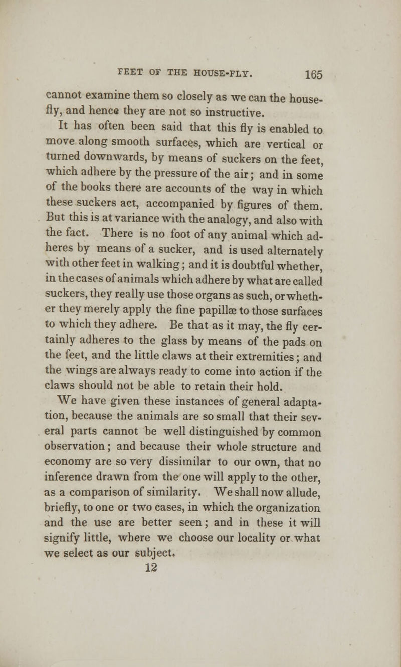 cannot examine them so closely as we can the house- fly, and henc« they are not so instructive. It has often been said that this fly is enabled to move along smooth surfaces, which are vertical or turned downwards, by means of suckers on the feet, which adhere by the pressure of the air; and in some of the books there are accounts of the way in which these suckers act, accompanied by figures of them. But this is at variance with the analogy, and also with the fact. There is no foot of any animal which ad- heres by means of a sucker, and is used alternately with other feet in walking; and it is doubtful whether, in the cases of animals which adhere by what are called suckers, they really use those organs as such, or wheth- er they merely apply the fine papillae to those surfaces to which they adhere. Be that as it may, the fly cer- tainly adheres to the glass by means of the pads on the feet, and the little claws at their extremities; and the wings are always ready to come into action if the claws should not be able to retain their hold. We have given these instances of general adapta- tion, because the animals are so small that their sev- eral parts cannot be well distinguished by common observation; and because their whole structure and economy are so very dissimilar to our own, that no inference drawn from the one will apply to the other, as a comparison of similarity. We shall now allude, briefly, to one or two cases, in which the organization and the use are better seen; and in these it will signify little, where we choose our locality or what we select as our subject. 12