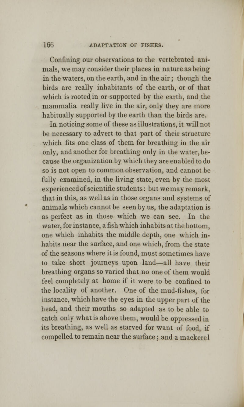 Confining our observations to the vertebrated ani- mals, we may consider their places in nature as being in the waters, on the earth, and in the air; though the birds are really inhabitants of the earth, or of that which is rooted in or supported by the earth, and the mammalia really live in the air, only they are more habitually supported by the earth than the birds are. In noticing some of these as illustrations, it will not be necessary to advert to that part of their structure which fits one class of them for breathing in the air only, and another for breathing only in the water, be- cause the organization by which they are enabled to do so is not open to common observation, and cannot be fully examined, in the living state, even by the most experienced of scientific students: but we may remark, that in this, as well as in those organs and systems of animals which cannot be seen by us, the adaptation is as perfect as in those which we can see. In the water, for instance, a fish which inhabits at the bottom, one which inhabits the middle depth, one which in- habits near the surface, and one which, from the state of the seasons where it is found, must sometimes have to take short journeys upon land—all have their breathing organs so varied that no one of them would feel completely at home if it were to be confined to the locality of another. One of the mud-fishes, for instance, which have the eyes in the upper part of the head, and their mouths so adapted as to be able to catch only what is above them, would be oppressed in its breathing, as well as starved for want of food, if compelled to remain near the surface; and a mackerel