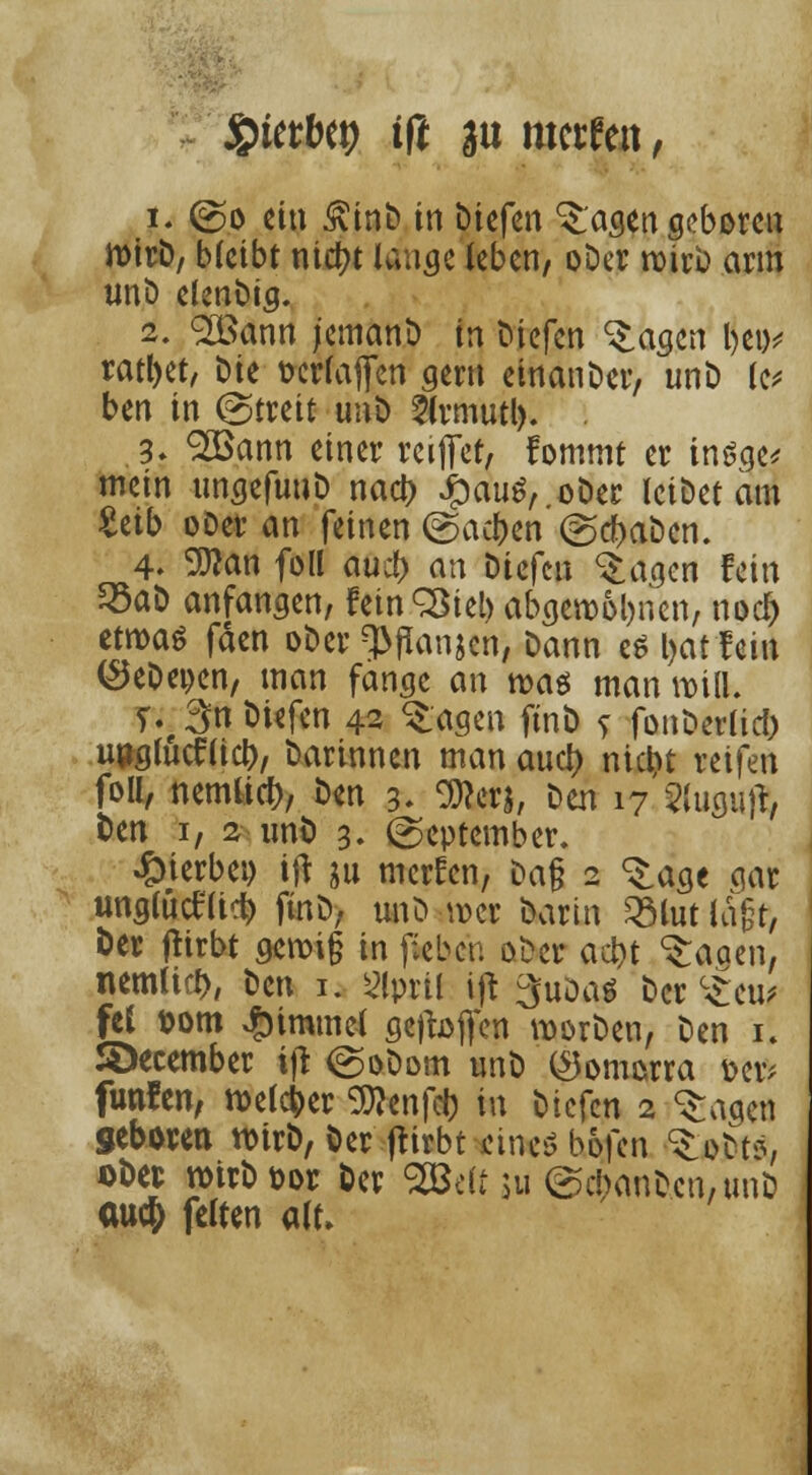Stetbep tfl au mctfen, }. (So ein £inb in biefen klagen geboren n>irD, bleibt nict>t lange (eben, ober wirb arm tmb elenbig. 2. 2Bann jemanb in biefen ^agen l>ei>^ ratljet, Die fccrlajfen gern einanber, unb le* ben in (Streit unb 5(rmutl). . 3; <2öann einer reiflfet, fommt er insge* mein tmgefunb nact) £auS, ober leibet am Zäb ooer an feinen (Sachen (Schaben. 4. 9flan foll auc() an biefen ^agen fein 33aD anfangen, fetnSBtel) abgeronnen, noej) itmt fden ober ^flanjen, Dann e$ l>at fein (SeDeoen, man fange an was man will. T%3nbiefen 42 ^agen finö s fonberlicl) unglncf lieb, barinnen man anet) nicht reifen foll, nemo*, ^n 3- Wm, D<m i7^(uguft Den 1, 2 imD 3. (September. hierbei) ift ju merfen, Da§ 2 ^age aar unglütflid) finb, unb ber Darin 2Mut lagt, Der jttrbt geroi§ in fieben ober aebt ^aaen, nemlifb, Den 1. siprtl ift 3uDas Der c£eu* fei Dorn Fimmel geffaffen Würben, Den \\ S>ecember ift (Sobom unb ($omorra &er* funfen, welker Sftenfcb in Diefcn 2 «Sagen geboren ttnrD, Der ftirbt eines bofen ^obt*, oDec rotrDpor Der SBdt $u (Scbanbcn,unb au$ feiten alt»