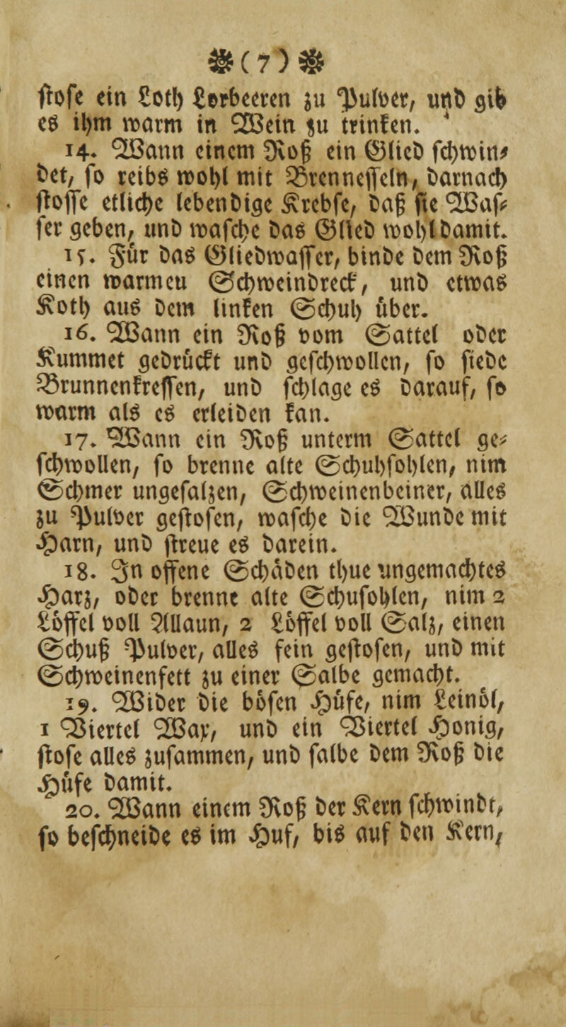 frofe ein £otl) Serbeeren ju tyuim, utt& gib es il)m warm in 2Bein *u trinfen. ' 14» ^ann einem SRojj ein ©lieD febroin* fcet, fo retbö roobl mit 23renneffeln, t>amact) tfoffe etliche lebenDige £rebfe, Daß fte <2Baf* fer geben, unD roafebe Das ©HeD wobt Damit. if. §ur Das ©lieDroaffer, binbe DemSKof? einen roarmeu ©c^tvcinDrect, unt) etwas Svotl) aus Dem dnfen @^ul> über. 16. 2Q3ann ein f>\o§ t>om (Sattel oDer Kummet geDrücft unD gefcbrcollcn, fo fteDc 33runncnfreffen, unD fcblage es Darauf, fo noarm als es cdeiDen fan. 17. ^Bann ein TKof unterm (Dattel ge* fcjnuollen, fo brenne alte @cbul)fol)ten, nim @d>mer ungefaljen, (üsebroeinenbeiner, alles ju ^ulser geftofen, roafcr;e Die £öunDe mit #arn, unD fireue es Darein. 18. 3 offene (gcbäDen tl>ue ungemad)teS Jparj, ober brenne alte (Scbufotylen, nim 2 toffcl ooll 5(Uaun, 2 £offel toll (£al$, einen <Sct)uß ^>utoer, alles fein geftofen, unD mit ©djroeinenfett ju einer (^salbe gemacht. 19. SBiber Die bofen Jpüfe, nim Seiner, 1 Viertel 2Bay, unD ein Viertel £omg, tfofe aUeS jufammen, unD falbe Dem SKojj Die .£üfe Damit. 20. <2öann einem Ovoj; Der Äcro fc&rom&t, fo befcfmeiDe es im £uf, bi* auf &«n Sern,