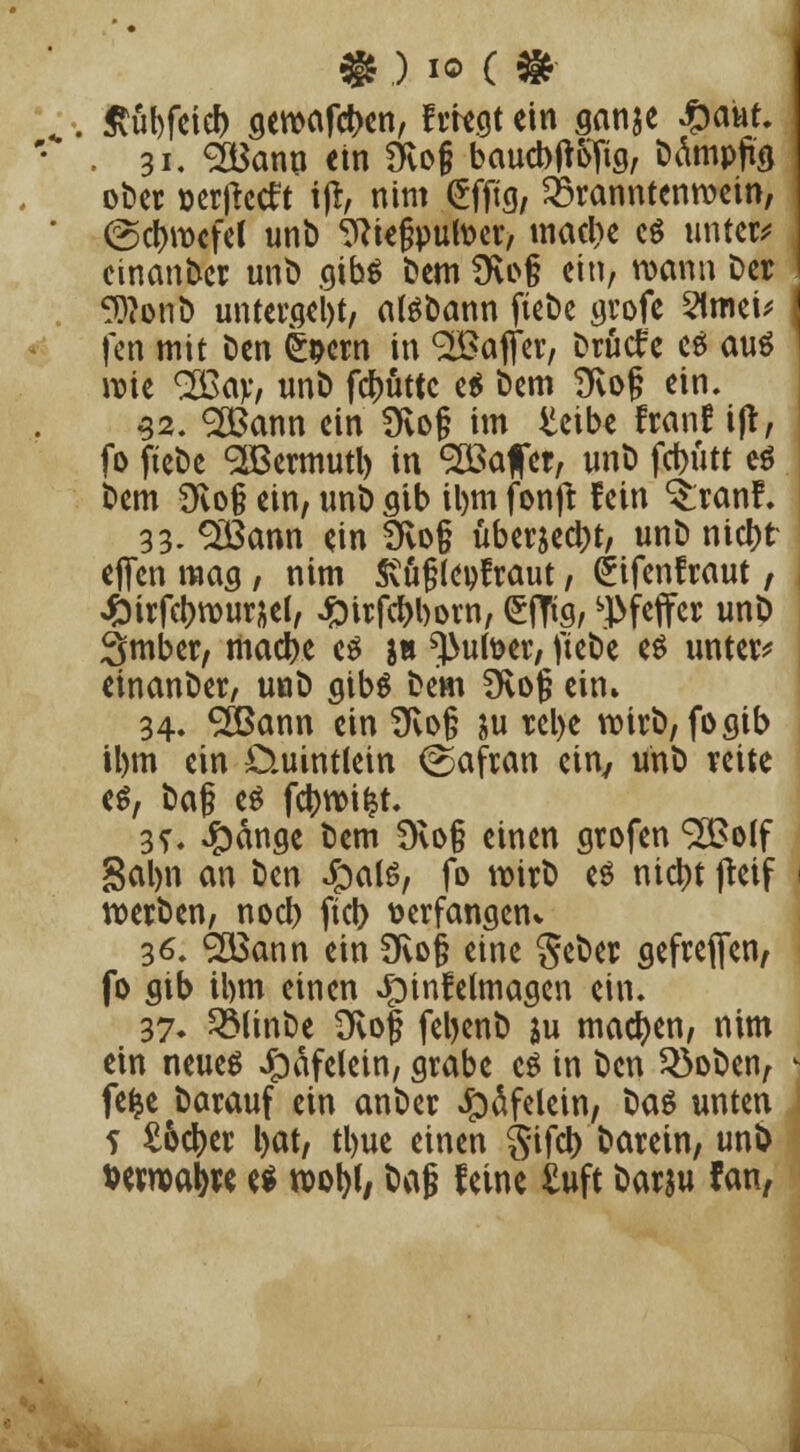 * .) io ( * ßübfeicf) gemäßen, fliegt ein ganje £aur. , 31. <2Banu ein Dvofj baucbjtofig, Dämpfe ober »erftetft tfr, nim <£fftg, 25ranntenwein, (Schwefel unb ?Rie§putoer, macl)e c$ untere einanber unb gibä bem üu>§ ein, wann Der 9J?onö untergeht, atebann fiebe grofe 2lmei* fen mit ben (bem in Gaffer, Drücfe cä aus wie 2ßav, unb fdjjüttc e$ bem 9vo§ ein. 52. SBann ein 9vo§ im £eibe franf ijt, fo fiebe SBermutl) in SSSafet, unb fd>iitt e$ bem 9fvo§ ein, unb gib il)m fonft fein ^ranf. 33. Sßßann ein 3vo§ überseht, unb nict)fr e(fen mag , nim Svüjjleofraut, (jifenfraut / «fcirfcbwursel, #trfcf)l)orn, efttg, Pfeffer unb Smber, macbe es j» ^utoer, fiebe es unter* einanber, unb gibs bem £Kog ein» 34. ®ann ein Üvojj ju rel>e wirb, fo gib tlnn ein D.uintlein (Safran cin7 unb reite es, üa§ es fctywifct. 3?. 4)nnge bem Üvo§ einen grofen ^olf Salm an ben Jpats, fo wirb es nid>t jteif werben, noeb fict> üerfangenv 36. <2Bann ein Dvo§ eine $eber gefrefien, fo gib ihm einen «fnnfetmagen ein. 37« 2Minbe 3vo| feljenb ju machen, nim ein neues Jpdfelein, grabe es in ben 33oben, fefce barauf ein anber Jpäfelein, baS unten 5 £&$er l)at, tl)ue einen Sifct) barein, un& verwa^e es wol)l, baf? feine £uft barju fan,