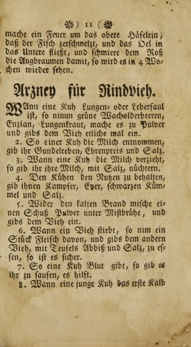 mad)e ein geucr um i>a§ obere #afelein, fcag Der §ifd> jerfcijmel&t, unD l>as Del in tag Untere fliegt/ unt> furniere Dem 9\o§ t>tc 2Jugbraumen Damit, fo toirD e$in 4<!5£o* cr;en roieDer fel>cn, tränet) für ülinMel)» [5fnn eine &ul) £ungen* oDer £eberfaul ijt, fo nimm grüne 9H3ad>o(Derbecren, Crnjian, £ungen!raut, maetye es &u $utoer unD aibs Dem Q$tcb etliche mal ein. 2. <go einer <*ul> Die Sfttlct) entnommen, gib ü)r ©unDetreben, (£l)renprei$ unD @alj. 3. SKSann eine £ub Die Sflild) oerjiel)t, fo flib il>r il)re $?ilct), mit (Salj, nüchtern, 4. £5en Ä'uben Den 2Ru£cn ju behalten, gib ibnen Dampfer, £oer, fcr;toarjen Äüm* mel unö (Satj. r. «äBiDcr Den falten SSranD mifc^e et* nen (25cbu0 ^«foer unter 9)?iftbrül)e, unD cubS Dem Sßtel) ein. 6. $£ann ein 2$iel) jtirbt, fo nim ein (Stücf gleifcb Dason, unD gibö Dem anDern Sßiel), mit Teufels 2ibbi§ unD @a(j, ju ef* fen, fo ijt es fieser. 7. ©0 eine £ul) *8(ut gibt, fo gib e4 U)r $u faufen, e$ l)i(ft. %. SiBann eine junge $ul) Werfte £att>