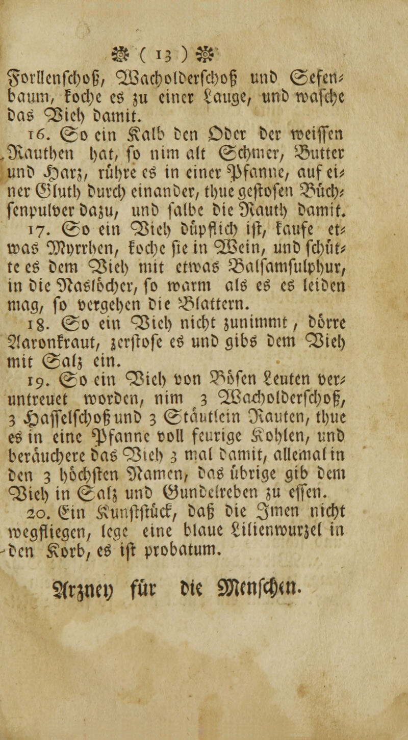 Sorflcnfc&oi?/ Q&acbolDerfd^jj unD ©efen^ bäum, ?od)c es ju einer £auge, unb roafd;e Das QMel) Damit. 16. (So ein £alb Den £)bcr Der roeiffen Dvautben l>at, fo nim alt (Sd)mer, Butter unb Qaxh rül)re e$ in einer Pfanne, auf ei* ner ©fatl) Durd) einander/ tl>uc öcfrofcn Zbütpi fenputoer Daju, unb falbe DieDvautl) Damit 17. (So ein QMel) Düpflid) ift, faufe et* was ^orrben, focl)c fie in 9»öein, unD fd)üt* tc e$ Dem QMel) mit cttvaö Q3alfamfulpl)ur, in Die 9?asfod;cr, fo roarm alö e$ es leiDen mag, fo vergeben ^\( flattern. ig. (So ein 3$icl) niebt junimmt, Dorre 5!aron!raut, jcrflofc et? unD gibs Dem QMel) mit (Salj ein. 19. (So ein 3Mcl) ton 5^6fen beuten fcer; untreuet rcorDcn, nim 3 'SBaebolDcrfdjof, 3 Jpafielfd)o§unb 3 (Stautlcin Dvauten, tl)iie es in eine Pfanne fcoll feurige Äotylen, unD berauetyere bas^teb 3 nial Damit, allemal in Den 3 l>6dt>frcn tarnen, Dag übrige gib Dem <Siel) in (S^ä unD (öunDelreben $u effen. 20. £in £unfitfüc£, Da§ Die Smen nid?t wegfliegen, lege eine blaue ^ilienrourjei in Den ivorb, es ijt probatum. Sfrjtm; für W« SEfJcnf^n.