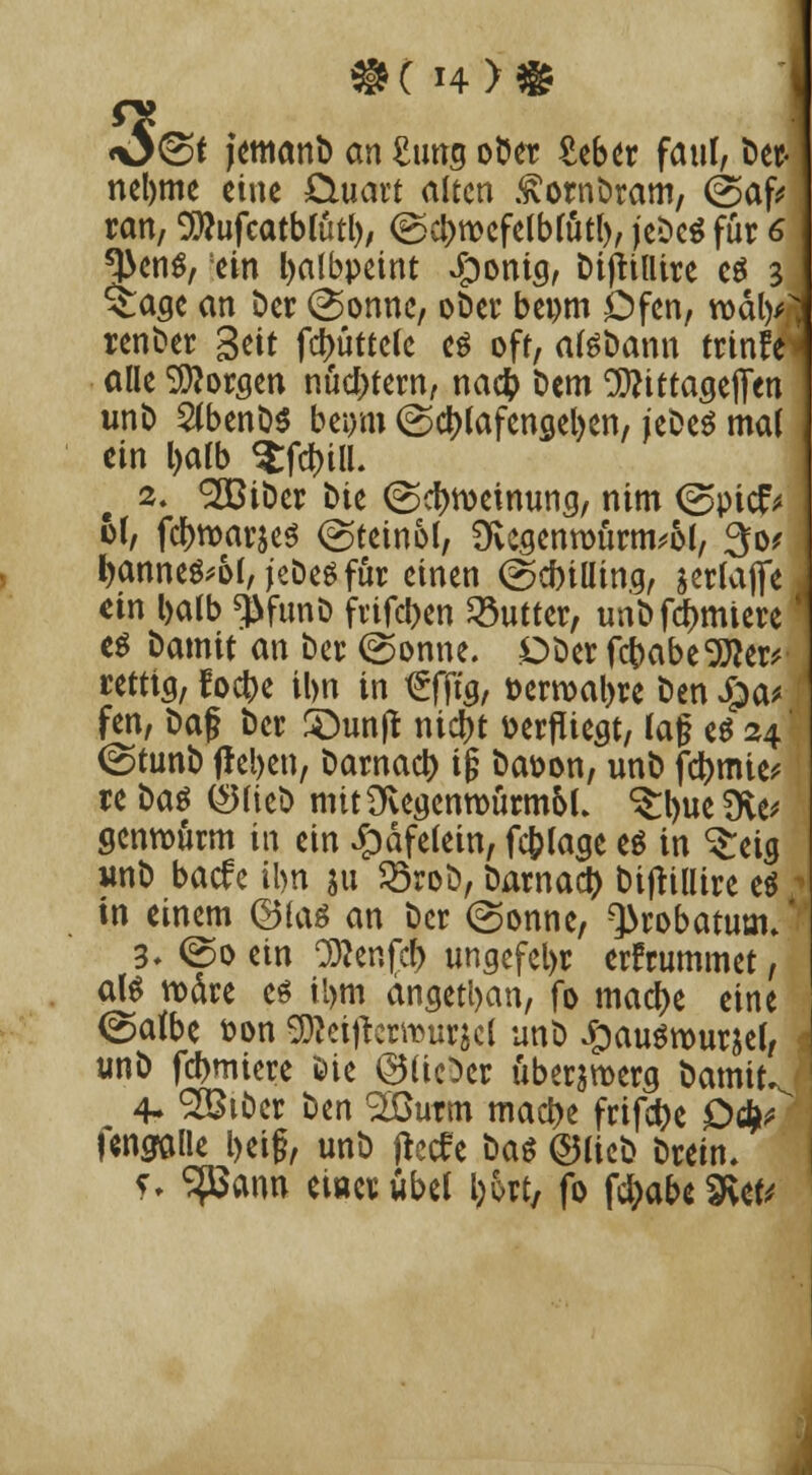 3< J(Sf jemanb an £tmg ober £ebet faul, ber« nelwie eine öuart alten .^ornbram, (Saf* ran, ^ufcatb(ütl), <Sct>n>efelblütl), jebeS für 6 ^ens, ein fyalbpeint #onia, bijttllire c$ 3 $:aae an Der (Sonne, ober bei)tn Dfen, roa>/ renber Seit fd>üttelc es oft, atebann trinfei alle borgen nüchtern, na# t»em ^ittaaejfen unb 2tbenb$ beiym (Schlafengehen, jebeS mal ein Ijalb $fd)ilL 2. *2BiDcr Me (Scfnoeinung, ntm (Spicf* 61, fd(>tt>ar$e$ (Steinol, 9vcgentoürm*ol, 30? fyanne$'&[, jeDes für einen (Schilling, serlajfe tix\ l>alb ^funö fvifeben Butter, unb furniere es Damit an ber (Sonne. Dberfcbabe'iJto rettig, foc^>e il>n in t£fftg, üermal>re Den £>a* fen, baf ber Söunjt nid>t oerfUegt, lag es 24' (Stunb frel>en, barnact) ig ba&on, unb fd)mie* re i>a$ ©lieb mttüvegenroürmoL ^ueSKe* genrourm in ein £>äfelein, fc&lage es in ^eig unb baefe ihn $u 23rob, barnaety bijtillire es 111 einem ©las an ber (Sonne, Qkobatum* 3- (So ein Teufel) ungefel)r erfrummet, als roäre es il>m angetyan, fo macf)e eine (Salbe t?on ^etjtcrmurjcl unb £auSrour&el, unb furniere öie ©lieber über&roerg bamit 4- SBt&er htn 9Iöurm mact)e frifct>c £><fy fengalle l>eig, unb jteefe bas ©lieb bretn. ?, SfBann ewerübel l;6rt, fo f$abe2vet V