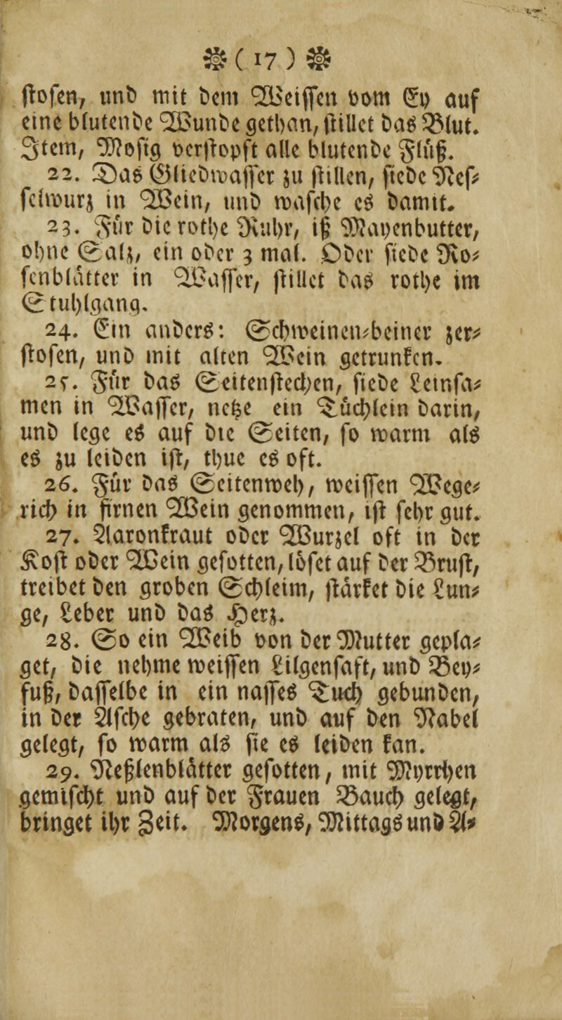 jtofen, unb mit bem SBeiffcn toom £o auf eine bfuten^e <2£unbe getban, ftillet t)aö 2Mut. Stern, ^efig t>er)topft alle blutenbe glü§. 22. 3)as (S5liebn>ajyer ju ftillen, ftcDc Nef* feiwurj in 2Bein, unb rcafebe c$ bamtt, 23. gör t)K?oei)e$ul)?, i§ SÜaijcnbutter, o!)nc <g>al|* ein ober 3 mal. Dbcv ftebe 9vo* fenblattet in %i?ajTer, jtillct frag rotl>e im <£ tul)lganq. 24. (Sm anberg: <g?cfen>einen*boincr jer* jtofen, unD mit alten 32>ein getrunfen. %%. 5ür bat (£<>iten|iecl;en, ftebe £emfa* men in Gaffer, nefce ein ^iud>(cin barin, unb lege eS auf bic leiten, fo marm als eö $u leiben ijr, tl)ue es oft. 26. §ür Das (geitenroel), weiften 93?ege* rid> in firnen <2Bein genommen, ift febrgut. 27. Slaronfraut ober 92BurscI oft in ber ßojt ober 2Gein gefotten, lofet auf Der 33ruft, treibet ben groben (gctyfeim, ftärfet Die £un* ge, £eber unb t>aä Jper&. 28. @o ein <2£eib t>on t>cr Butter gepla* get, t>tc nebme rceiffen £ilgenfaft, unb 25eu* fu§, bafiefbe in ein nafleS ^ud) gebunDen, in Der Slfcfre gebraten, unb auf ben Nabel gelegt, fo roarm als ju es (eiben fan. 29. Nebenblätter gefotten, mit 9J?i)rrl)en gemifdt)t unb auf ber grauen 23aucf> gelegt, bringet il>r Seit. Borgens, ^ittagö unö %