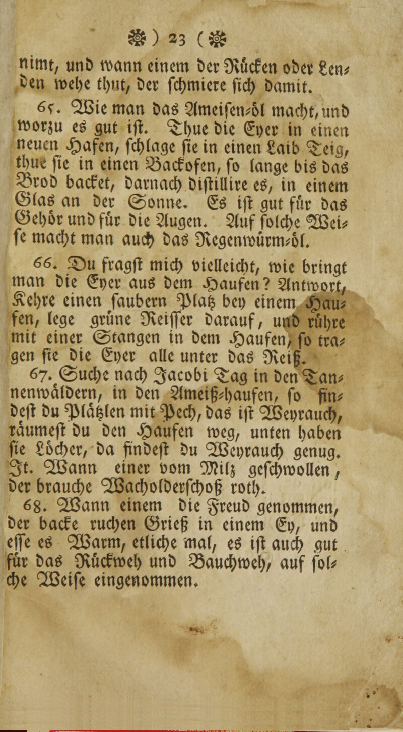 nimt, unD wann einem Der Üvucfen ober £en* Den wel>e tl)ut, Der furniere ftdt> Damit. 6s\ SIBie man Das 2imeifen*ol mact)t,unb worju eö gut ijt. <£l)ue Die £oer in einen neuen £afen, fc&fage fte in einen £aib ^eig, ttjut fte in einen 33atfofen, fo lange big Das Sorob backet, Darnad) Diftillire es, in einem ©(as an Der (gönne. (£s ift gut für Das ©el)6r unD für Die 2lugen. 2fof folcf)e ^23ct^ fe macfjt man au# Das 3vegenwurm*of. 66. £)u fragf! mid) ttielleicnt, wie bringt man Die <£oer aus Dem Raufen? Slntroort/ £el)re einen faubern ^JMafc beo einem $au* fen, rege grüne üveijfer Darauf, unD rül)re mit einer (Stangen in Dem Raufen, fo tra* gen fte Die £t)er alle unter Das £Rei§. 67. (SuclK naef) 3acobi 3:ag in Denkern* nenwälDern, in Den 2Jmei§4)aufen, fo fin* Dejt Du «JMä&len mit ^ecf), Das ijt ^eorauci), rdumefr Du Den Raufen weg, unten l)aben fte £6cf>cr, Da finDejt Du Sßeoraucfr genug. Qt. <2öann einer ttom TOij gefctywollen, Der brause <2Bad?oIDerfdt>o§ rotl). 68. %ßann einem Die greuD genommen, Der baefe rud)en ©rief? in einem (£», unD efie es <2£arm, etliche ma(, es ift aud> gut für Das SKütfwel) unD 23au$wel)/ auf fok tyi QBeife eingenommen.