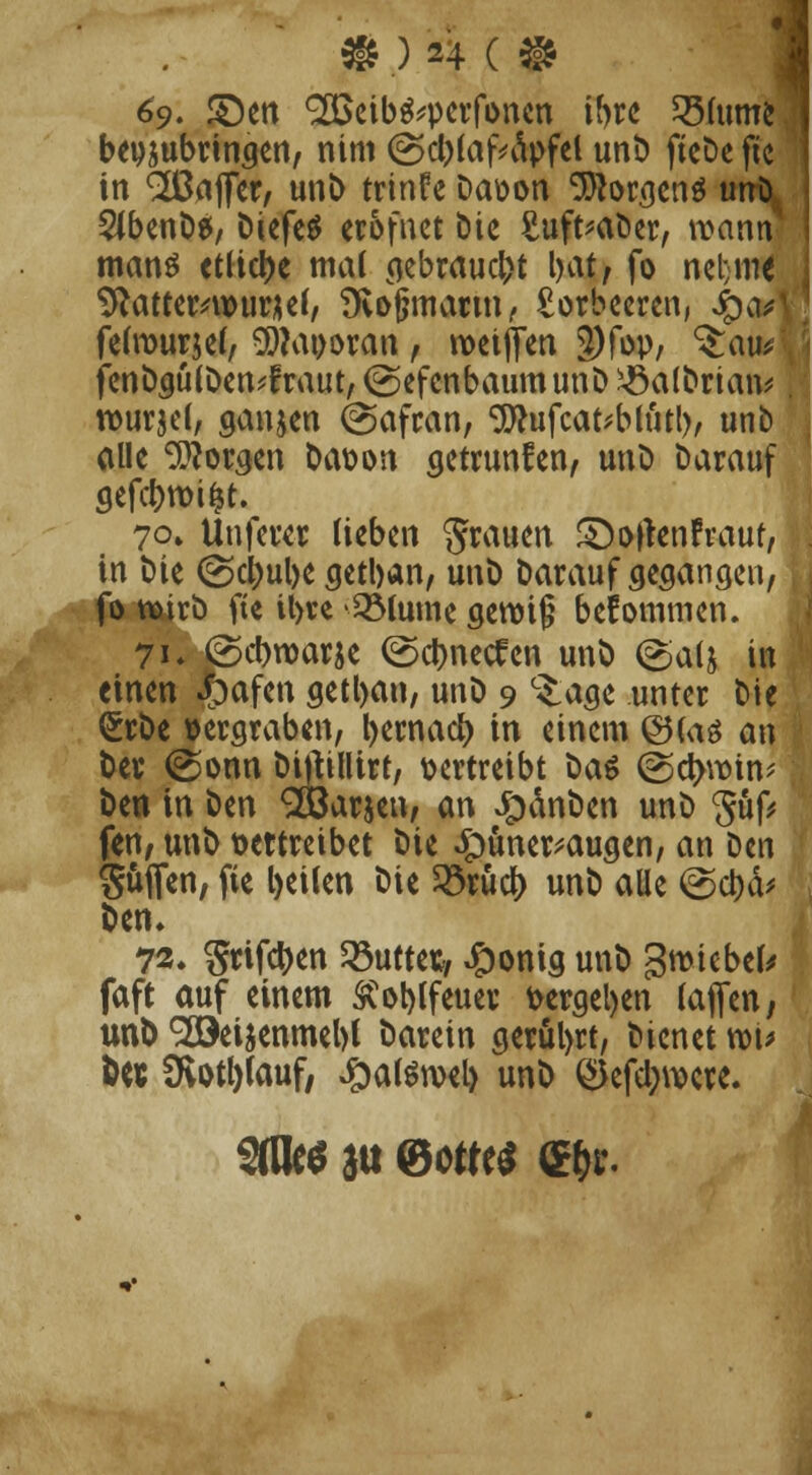 ) '4 c9 69. £)en SÖSeib^perfonen ihre 35(ume beizubringen, nim @cb(af*d>fel unt) ftcDe ftc in Gaffer, unb trinfe Davon Borgens unD Slbenbe, DiefeS erofuet Die Suft^aöcr, wann mans etliche mal gebrauch l)at, fo ncl;iii€ 9totter*wurüef/ Svojjmartn, Lorbeeren, 4)<*n felrourjef, 9)Mt>oran , weiffen 3)fop, ^auei fenbgulDen^fraut, (gefcnbaumunD xöalbriaiv wurjel, ganzen (Safran, Sflufcat'blütl), unb alle Morsen bavon getrunfen, unb darauf 70» Unferer lieben grauen £)ofren!raut, in bie @d)ul)e getban, unb Darauf gegangen, \ fo wirb fte il>te '2Mume genn§ bekommen. 71 ♦ @cbwarje ©ebneren unb ©a(j in einen Joafen getban, unö 9 c£age unter Die <£rbe vergraben, bernacb in einem @(aö an Der @onn bittillirt, vertreibt Das @ct>win^ ben in ben SOÖar&en, an £änben unb güf* fen; unb vertreibet bie £uner*augen, an Den güflfen, fie beilen bie 23rudf> unb alle @cbä# ben, 72. griffen duftet, #onig unb %mtbtU faft auf einem SCoblfeuer vergeben (äffen, unb Söeiaenmebl barein gerül>rt, Dienet wu &W SKottjfouf, #atewel> unb <$efel;were.