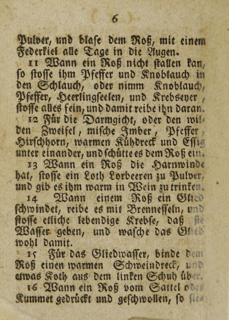 tyufoer, unb Mafe bem fRog, mit einem Seberfief alle $.ase in tue 5Juscn» ii £Bann ein SKog niefct flauen Fan, fb ftofie tym Pfeffer unb £nobfaud) in ben ©c&tauctv ober nimm Änobtaucr;, Pfeffer, £eerünsfee(en, unb £rebset)er , ftoffc aOe$ fein7 unb bamit reibe t^n baran« 12 $ür bie Starmsidtf, ober ben vüU ben Stöeifcf, mtf#e 3mber, Pfeffer #irfdl>l)i>rn, warmen £ül>bretf unb £|K unter einanber, unb flutte es bem 9vo§ ein* 13 ^Bann ein Üvo§ bie £>amnnnbe fyatf ftofife ein £otl> Lorbeeren ju ^ultxr, unb gib eöibm n>arm in <2Bdn jutrinfe 14 ^Bann einem 3Rof ein ©(t fdjminbet, reibe es mit SSrenneffeln, 1 ftofle etliche febenbige SCrebfe, M§ ^Baffer geben, unb roafdjje ba$ ©f tt>ol)l bamit. it 5ur bat ©liebwaflfer, binbe r SKofj einen marmen (^cbroetnbrecc, u tivoat &efy aus bem linfen @d;ul) üb 16 SBann ein 9vo§ üom @attel r Summet sebrüef t unb gefc&nwllen, fo