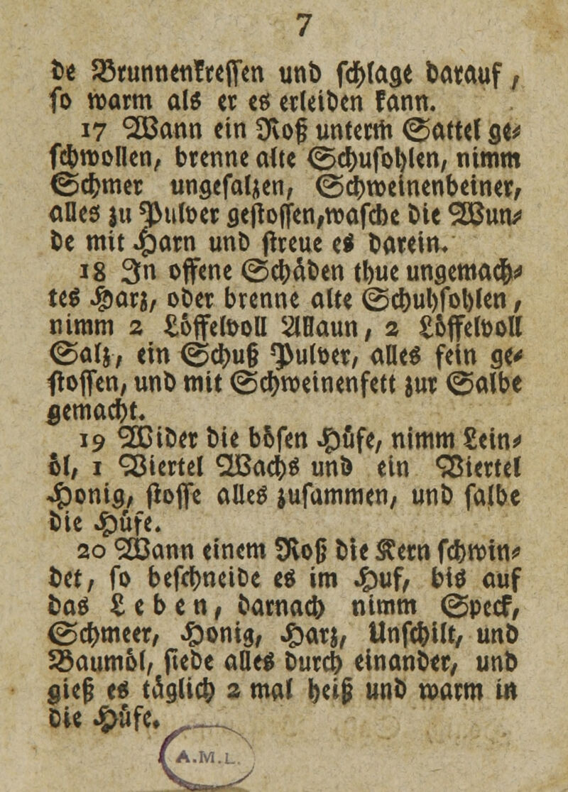 De 23runnen!reifen unD fcfcfoae Darauf, fo warm als er es erleiben fann. 17 SÖSann ein Ovof unterm ©attef ge* fcbroollen, brenne alte <2$cf)ufol)len, nimm €5$mer ungefaljen, ©ebroeinenbeiner, alles ju dufter ge|tojfen;wafcbe Die 28mv De mit Jparn unD flreue ei Darein/ 18 3n offene ©cl>dt»en tbueungema<?M teS #ar$/ ober brenne alte ©cbul)fol)len / nimm 2 ^offefooll SlHaun, 2 Sojfefooll <^alj, ein <^d)u§ ^utoer, alles fein ge* floffen, unD mit ©cfyroeinenfett &ur ©albe fiemaebt, 19 2DtDer Die bofen #ufe/ nimm Sein* hl, 1 Viertel <2BacbS unD ein Giertet -Jponig, fiojfe alles jufammen, unD falbe Die #üfe. 20 S&ann einem Slog Die &etn fd>n>in^ Det/ fo befcbneiDe es im Jpuf/ bis auf Das S e b e n, Darnach nimm ©peef, (gebmeer, ^onig, #arj, Unfcfrilt, unD 33aumof, ftebe alles Durcb einanDer/ unD gie§ es täglicö 2 mal beiß unD warm in Die #ufe, A.M.L