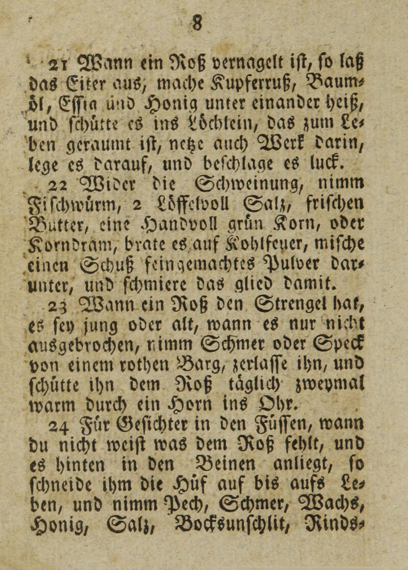 1 st yßMin ein 9\o§ üernagcft ijf, fo lag Da$ £Her aus, macbe £upferru§, ^aum^ 61/ £flTi<i ünö Jg>ontq unter einanber tyeig, unb fcburte e$ inö v&cblcin, Dag &um £e> bcn geräumt ifr, nefcc aact> «äBerf Darin, lege c$ Darauf, unD befcbtage e$ lucf. 22 <2ßtDer Die @cbweinung, nimm Sifclnvürm, 2 £offctooU ©al*, frifcl>en Butter/ eine £>anDt>oll aran £om, ober SimbrÄmV brate es auf £oblfeucr, mifebe einen @cbug fctnqemacbteS ^utoer Dar* unter, ufro formiere Da* glicb Damit. 24 2Bann ein 9\o§ Den (Strenge! bat, es fei) jung ober alt, wann e$ nur niebt auSgebrocben, tümm ©crjmer ober (Spccf ton einem rotben Jöarg, jeriaflfe il>n, unö fcl)ütte il>n Dem Üvof täglid) jroeomal warm bureb ein J&om ins Dbr. 24 Sür ©eftebter in Den güflfen, roann bu niebt weift was Dem övof* feblt, unö es binten in Den deinen anliegt, fo fcbneiDe ibm Die £üf auf bis auf* £e* bcn, unb nimm *3>ecb, (Scbmer, <2Öacb$, £onig, (Salj, 23ocftunfc(?Ut/ CKinb^