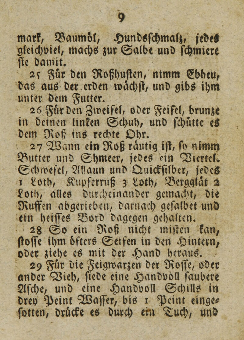mar?, 53aum6(, #unb6fcr)ma(j, ie^e^ gfeicb&iel, macb* jur (Salbe unD furniere fte Damit. 2? $ur Den 9u>§l)uf!en, nimm (£bbeu, Das auö Der erDen rcäcbjt, unD gibg il)m unter öem Butter. 26 Surfen Streife!, oDcr geife(, brun&c in Deinen linken (Sebub> unD febutte e$ Dem Ovog tn$ rechte Dbr. 27 <2ßann ein 9voß räntig ift, fo nimm Butter unD (Sbmeer, jeDetf ein Vierter, (Scbwefel, 5U!aun unD Ouicfftfbcr, jeDcÖ 1 £otl>, Ätipfcrru§ 3 totb/ 33ergglat % ?ot!), alle« Dur^cinanDer gemacht, ^\t IKujfen abgerieben, Damacb gefalbet und ein beifies 23orD Dagegen gebaften* 28 (So ein Ü\o§ ntebt mijien fan, ftofie il)m fcfters (Seifen in Den Jpintcvti/ oDcr jiebe c$ mit Der £)anD beraub. 29 gut Die getgwarjen Der Ütoffe, ober onDer 93iel), fteDe eine $anbt>bll faubere 5ifcbe, unD eine #anDüoll (Schill? in Dre& ^>eint Raffer/ bis 1 ^cint einge* fotten, DrMe es bureb em ^ueb/ unD