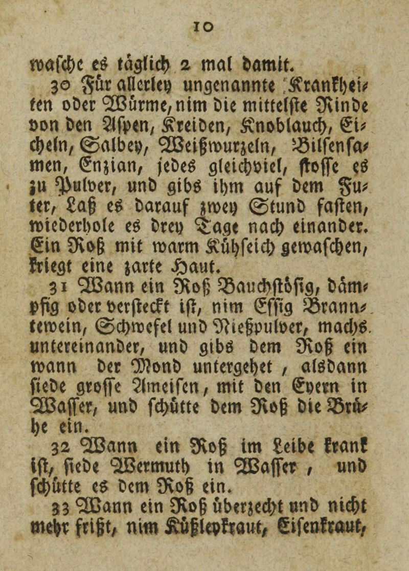 IO wafc&o e£ tägficfc 2 mal fcamit 30 $ur allerlei? ungenannte SCranfbei* fen ober SBurme/nim t»ie mittele Üvinbe t>on Den 2lfi>en, treiben, Svn&blaucb, €u cbeln, (^albev, SEBeifrouraefo, ^3itfenfa* tuen, (£n&ian, jebes gleicb&ief, ftoffe e$ ju *}>utoer, unb gibs il)m auf bem gu* ter, Sag es darauf wen <<^tunb faften, ttieöerbole e$ Drei) ^age nacb einanber, <£in 3fvo§ mit warm Äübfeicb gewafeben/ fricat eine jarte £>aut. 31 SLBann ein Övofj SSaucbjt&ftg, tarn? Dpa ober fcerfteeft tfi, nim (£ffig &rann* teroein, @ct>n3cfc( unb Wegputoer, maebs. unteretnanber, unö gibö htm Üvof ein wann ber CWonb untergebet / aföbann fiebe groffe Slmeifen, mit Den (£t>ern in Gaffer, unb febutte bem 9lo§ bie 23nV l>e ein. 32 «äßann ein SKofj im £eibe franf ijt, ftebe SIBermutb in haltet / unb fdb&tte es Dem 9\o§ ein. 33 ^TCann ein 3Ro§ überlebt unb niebt mefcr frißt, nitn £ufMraut, eifenfraut,
