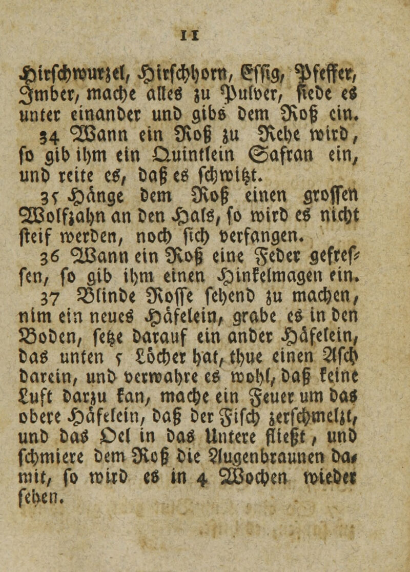 £ttf#ttmwt, £irfd>l)orn, eflig, Weffet, 3mber, mad)e altes ju *}>ufoer, fieDe e$ unter einanDer unD gibä Dem Üvof ein. 34 ^[ßann ein ü\o§ &u fKcl>e rcirD, fo gib il)tn ein Daiintfein (Safran ein, unD reite es, Dag es fdjroifct. 35- £änge Dem Svo§ einen Stoffen 983olftal)n an Den Jpate, fo n>irt> es niefct jteif roerDen, noefr ftcl> verfangen. 36 SLBann ein üvojj eine S^er seftep feti/ fo flib il)m einen Jpinfelmagen ein. 37 SMinDe SKofte fetyenD ju machen, nim ein neues ^dfetein, grabe es in Den 23oDen, fefce Darauf ein anDer ^äfefein, Das unten s £o#er bat, t^uc einen 2lf$ Darein, unD üerrcabre es rooW, Dafj feine £uft Darju fan, maefce ein geuer um Das obere Jjoäfelein, Dag Der gifd) serfefrmeljt, unD Das £>et in Das Untere fliegt, unD furniere Dem 3flcg Die Sfugenbraunen Da# mit, fo rcirD es in 4 2Bod)en mteDer fekn.