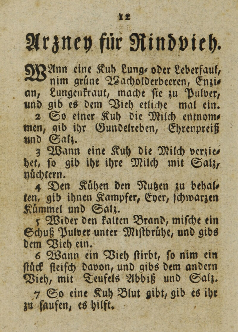I£ 3lranep fiir SÄtntort r.&. flHftfltm eine £ub Cun^ ober £eberfauf, •^^nim grüne (^act>oiDcrbccrcn, £nji# Ott/ Eumjcnfraur, macbe fte ju l>utoer, unD flib e$ Dem Söteb etfi:t>e mal ein. 2 ©o einer Äub Die CJJfticb erttnottw tuen, qib tl>r (2)unDelreben, (Jbrenpreif ttnt» (Sah. 3 <2öann eine £ut) bie C0?ifc^> »emieV !>ef, fo gib it>r iljre 9J?ikt) mit ©alj, nud;fem. 4 3}en £ul>en ben 9iufeen *u bebak Ur\f gib ibnen Dampfer, (£per, jebroarjen Bommel unb (Bai*. j SBiDer Den falten 33ranb, mifebe ein ©d)u§ 'Juiter unter 9J?t|tbrul)e, unb sibä bem <2$ieb ein. 6 <28ann ein 35ieb ftirbt, fo nim ein fKjcf fieifd) Daöon, unl) gibs bem anbern «3iet>, mit Teufels Stbbif? unb ©a(j. 7 (So eine £ub 2Mut flibt, gib «$ ibt ju laufen, e$ bW*