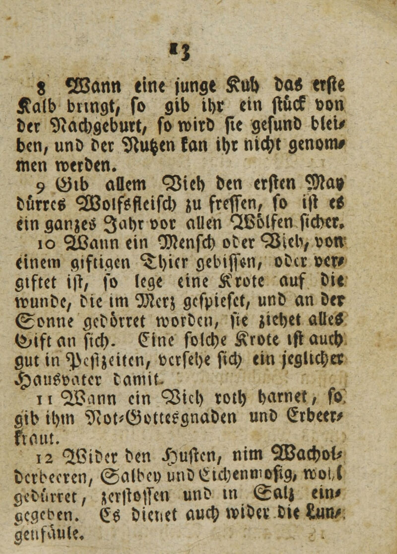 S Söann eine junge £ul> Do* erfte Äalb bnnat, fo gib ibr ein ftöcf bon ber 9iad)9ebutt; fo wirb fte gefunb bleu ben, unb ber Sftufcen fan itjr nicfyt genom# men werben. 9 (£hb allem SBieb ben erfhn Sföa* burrcä 2öoif*fleifd) &u freffen, fo ijt e* eingangs 3^brt>or allen CÜSolfen ftcber» 10 SLßann ein Oflenfd) ober <^Öicb/ von' einem aiftiqcn *$:l)icr oebifien, oba »er* ctftet ijr, fo lege eine SCrotc auf bie rcunbe, bie tm 9Bcrj gefpiefet, unb an Der (Sonne aeborret rcorbeu, fte iietjet alle* &ift an ftcf>. £ine folebe Ärote tft auet) aut in ^c)ljdtcn, fcerfebe fiel; ein jcgUcbet J£)au$ü'ater bannt ii QBann ein c35icl> rotb barnet, fo; gib il)tn ^ot^otteesnaben unb <£rbeer> 12 Stßiber ben Ruften, ntm SÖJacbofc berbecren, @albcp unb£id)enwopg, rcotC gebürdet, &er|tot]m unb tn <£alj ein* ccacbcn. £$ bietiet aueb wibev bie &m/ geii faule.