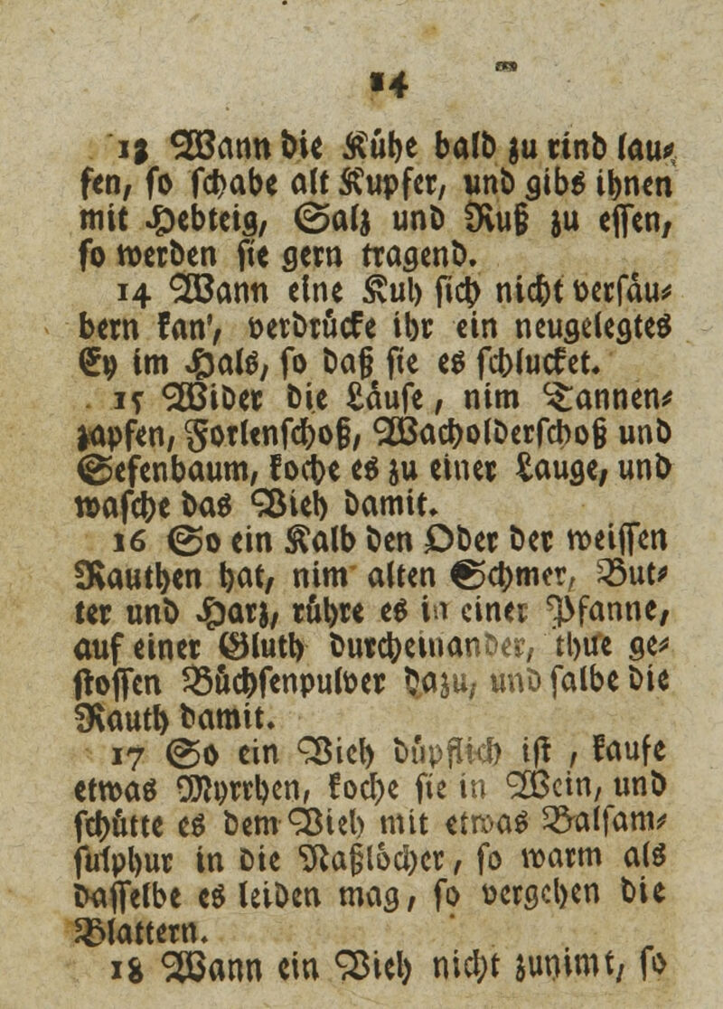 «4 i; 28annbie Äübe halb ;u rinb fou* fen, fo fc^abe alt Tupfer, unb aib$ ibnen mit ^ebtetg, @al$ unb 3vu§ ju effen, fo werben fie gern tragend 14 SBann eine £ul) ficb niebt oerfäu* bern fanV t>erbröcfe ibr ein neuseleötes £9 im Jöate; fo ba§ fie es feblutf et. . 1? ^ÖSiber Die £äufe, nim Pannen* Wfen, Sorlenfcbofj, 2Öacf)o(Derfcbo§ unb ©efenbaum, f oebe es ju einet £auae; unb rcafebe btö ^ieb bamit. 16 ©0 ein &alb ben Ober bet roeiffen 3*autb«n bat, nim alten ^etymer, 23ut* ter unb £ars, rubre e$ in einer Pfanne, auf einer £Hutt> butcbeinanfcer, tl>ife ge* floffcn 23ucbfenpufoer baju, unb falbe bie SKautb bamit» 17 @o ein Sßieb bupflkb tft , faufe etwas DJtyrrben, foebe fie in 2Öcin, unb febutte es bemSßteb mit ttwtö 2>alfam* ftrfpbur in Die SRagl&cbct, fo warm als CKiffelbe es leiben mag, fo vergeben bie flattern. 1* Sßann ein SSieb niebt junimt; fo
