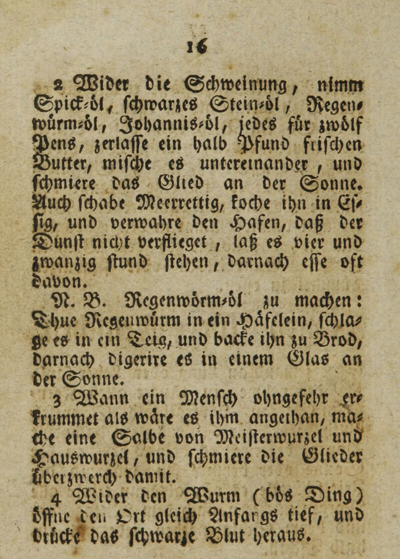 if a «äBibcr bie (Scbttelmmg, nimm @picrV6(f fc^)tt>ar*cö <üstein*ol, Üyeaen* toürm*6l, 3«>l)ön»i^6l, icDeö für in>6tf 9>en$, jerktflfe ein l)alb fyfunb frifdt>cn löutter, mifdtje es untcretnanber , unb febmiere Da^ ©heb an Der (gönne, &ucb febabe tüfteerretttg, foebe ibn in g|V fg, unb aerroabre ben £wf<n, Dag ber £)untf nici;t bewieset , lag e$ toter unb jroanjia (hinb (leben, baimad) effe oft fcabon. 9t. $. üvcgenroornvof &u machen: Sttyue SKcseurourm in ein #äfclein, ftylas ße es in cm *&&$+ unb baefe il>n ju 23rob; fcarnacb biaerire etf in einem <£Ha$ an fcer ©onne. 3 SöSann ein SOTcnfci) oljngefebr er* frummet al$ wäre es ibm angetban, meu tbe eine ©albe oon CWcifrerroursel un& £auerr>ur&e(, unb furniere bie ^lieber ubctjrcercb bannt. 4 Selber ben SBurm (bo$ SMng) offne vbeii JOrt gleidj Slnfarag tief, unb fcvwtfc bae fcfcrcarje 2Mut l>erau$.