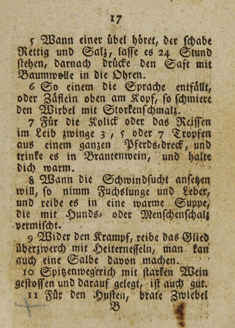 *7 s SBctnn einer übel boret, Der ftbabe Ovettig uno (Salj, (äffe es 24 ©tunö fteljen, Darnach t>rucfc Den feaft mit ^aumroe'Ue in t)ie Obren. 6 (So einem Die ©pracbe entfällt, oDcr Säflein oben am &opf, fo formiere Den dÖirbel mit (Storfenfcbmalj. 7 $ür Die £olitf oDer Das SKeipn im £eib jroinee 3 / 5 »Der 7 tropfen ouö einem ganzen ^ferD&Drecf, unD trinfe es in 23rantenroetn, unD l>alte Diel) roarm. 8 $Bann Die (Scbroinbfucbt anfefcen roin, fo nimm gudWunge unD £eber, unD reibe e$ in eine warme (Suppe, Die mit #unDg* oDer SD?enfd)enfcbalf »ermifd)t, 9 2ßiDer Den Krampf, reibe Dag ©fieD öberjroercb mit #eiterne(Feln, man fari aud) eine @albe Dat>on macben. 10 (Spifcenroegerid) mit (tarfen 2Bem gejtoffen unD Darauf gelegt, i'fl aueb gut» 11 gär Den Ruften, brate gwiebd