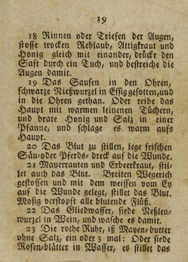 15? 18 Ottnnen ober Briefen ber 2fu«en, floffe troefen Dveblaub, ^ttiafraut unb 4Donig aleicb mit einander, Drucfe t>cn (Saft tJurcl? ein ^.ucb, unb beftteic^e bie Sluaen bamit 19 S)aö (Saufen in ben Obren, fcl;njane ^iegrour&el in €ffisaefotten,un& in bie Obren setban. Ober reibe öatf #aupt mit warmen leinenen ^tkbern, unb brate ^onicj unb (galj in einer Pfanne, unb fcblaae es warm aufs Jpaupt 20 S)as 3Mut $u (rillen, lege frifeben ©äu^ober *)>ferbs* breef auf bie SÖBunbe, 21 SRauerrauten unb (Jrbeerfraut, flife Jet aueb t>aö SBfot. breiten SÖSesericn gesoffen unb mit Dem weiften Dom <£p auf bie SLBunbe seiest, (rillet ba^ 2Mut, Sftofia fcerfropft aüe blutenbe ging. 22 ©as ©liebwaffer, fiebe Steffen* rourjel in SSSein, unb n>afcr)e es tamit 23 S)ie rotl)c Ü\ut>r, ig $J?a»en*butter ol>ne ©als, ein ober 3 mal: Ober fiebe SRpfenrtWK« in SBaffer, es frinef bat*