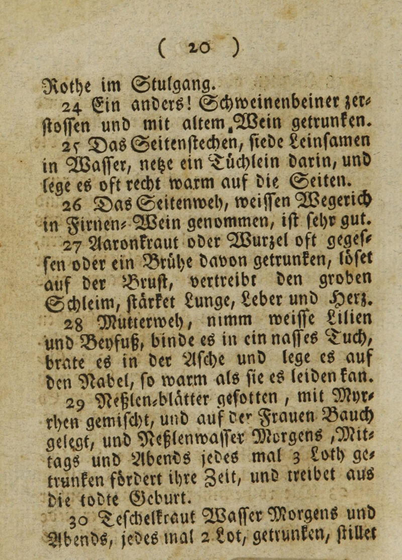 ( *ö ) 3\ot!)e im ©tutgang. 24 €tn anberS! ©cbroeinenbeiner w hoffen unb mit altem /2ßein getrunfen- 2? 3}a$@eitenjrecr)en, ficbc teinfamen in ^Baffer, nefce ein c£ud)lein Datin, un& fege eä oft red)t tx>a.tm auf bie (Seiten. 26 £>a$@eitenn>el), weiften <2£egeticr> in girnen* SIBetn genommen, ift feljrgut. 27 Slaronfraut obet <2But$el oft gegefc fen ot)er ein 23tül>e batton gettunfen, tofet auf Der i£ruft, vertreibt Den groben ©ebleim, jtärfet tunge, £eber uno £er&. 28 Oftuttetroel), nimm roeifie tilien unb 9$ei>fu§, binbe e$ in ein naffeS cZud), brüte e$ in oet Vlfclje unb lege e$ auf ben ^abet, fo roarm als fie e$ leiben fan. 29 ?Re§lcn*blätter qefotten , mit <%li)v rben gemifebt, unb auf fce* Stauen 23auct) gelebt, unb ^e§(enroaffer bergen* ffixu tags unb StbertöS jebeö mal 3 W gc> trunfen f&rbett il)te Seit, unb treibet auö bie tobte ©eburt. ^ 30 ^efebetf raut Raffet borgen* unb
