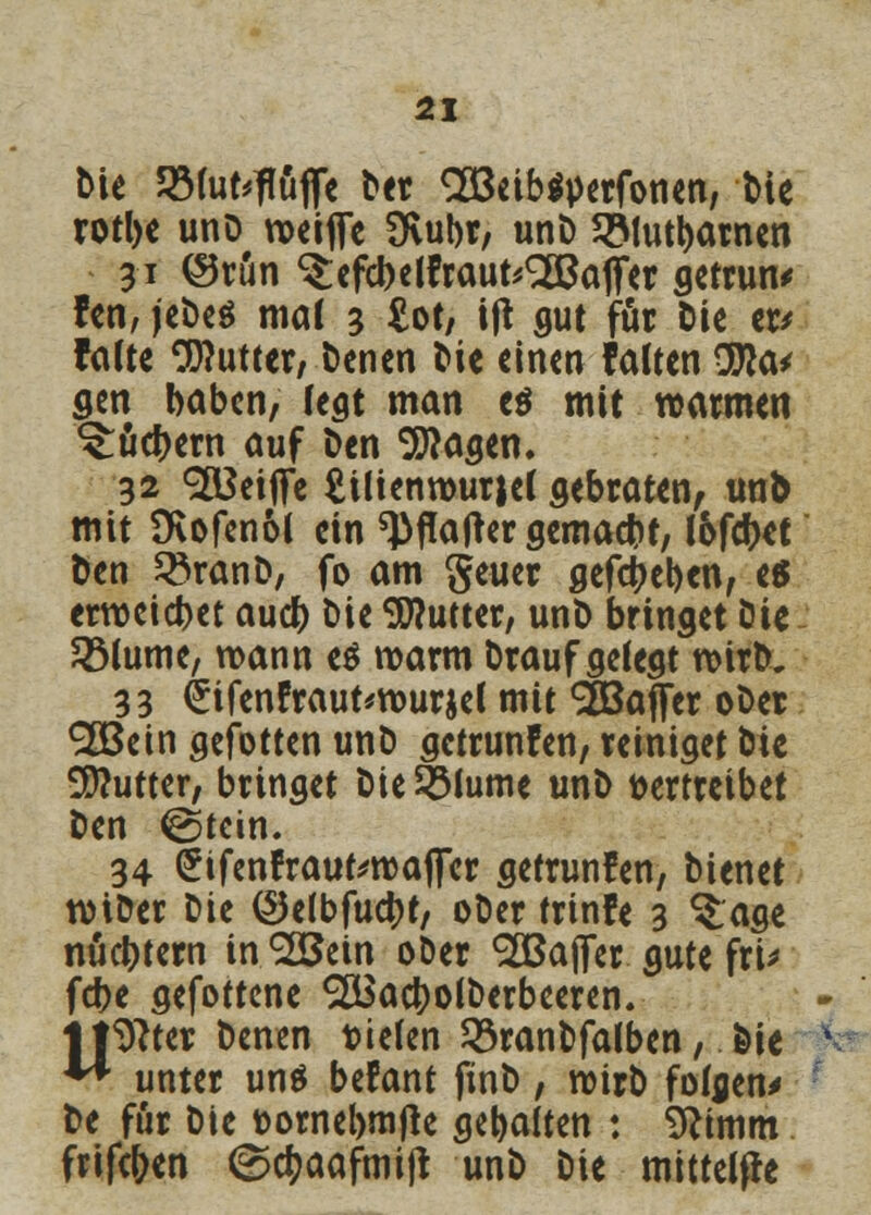 Die SMufcftöfle Der «äöeibsperfonen, Die rotbe unO weifie Üvubr, unD 2Mutbarnen 31 @run ^efcbelfraut^afier getrun* fen, |et>cö mal 3 £ot, ijt gut für Die w falte Butter/ Denen t>ie einen falten 9fta* gen haben, legt man e$ mit warmen ^uefcern auf Den Etagen. 32 ^Beifife £üienwurjel gebraten, un& mit 9vofen6l ein ^flafter gemacht, f&fcbet Den 33ranD, fo am geuer gefebeben, es erweichet aueb Die Butter, unD bringet Die RMume, wann e$ warm Draufgelegt wirD. 33 <£ifenfraut*wurjel mit Gaffer oDer <2Bein gefotten unD getrunfen, reiniget Die Butter, bringet Die&lume unD vertreibet Den @tcin. 34 SifenfrautewaflTer getrunfen, Dienet wiDer Die ©elbfucbt, oDer trinfe 3 ^age nüchtern intern oDer 9ZBaj]er gute fri* febe gefottene SÜSacbolDerbeeren. listet: Denen vielen 33ranDfalben, Die ** unter uns befant finD, wirD folgen^ De für Die fcornebmjle gebalten : Sftimm fvifc&cn ©cf^aafmift unD Die mittelfle