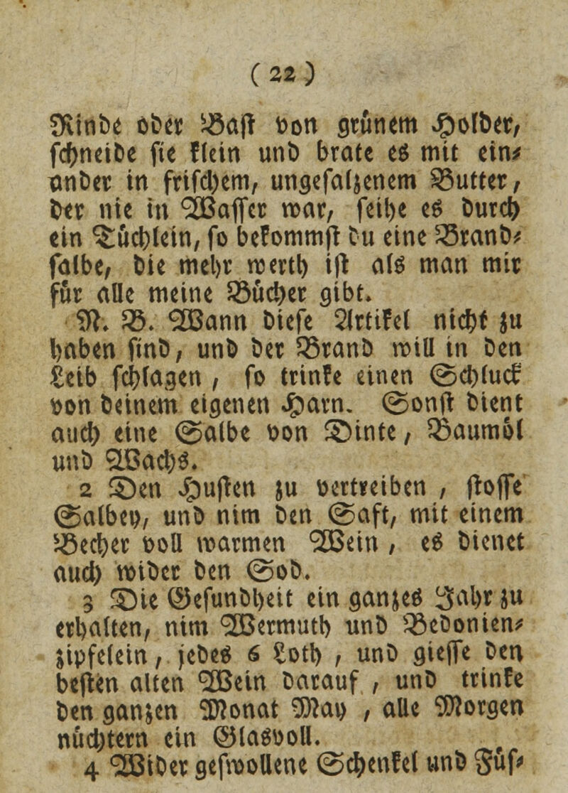SKinDe ober 53a(t t>on grünem JpolDer, fcftneiDe fie flein unD brate e$ mit ein* xmDer in frifd)em, ungefaljenem Butter, ter nie in Q&aJTcr roar, fetl>e es Durd> ein $:ud)lein, fo befommjr tu eine 23ranD* falbe, Die mel)r rcertl) ijt als man mir für alle meine 58uci)er gibt. SR. 53. <2öann Dicfc 2Jrttfet ntc^f ju l)aben finD, unD Der 35ranD roiU in Den £eib fragen , fo trinfe einen ©d>fucf &on Deinem eigenen £arn. (Sonft Dient auef) eine ©albe &on SDinte, Qkumol unD 9l$ad)$. 2 3>n Jpufren ju vertreiben , jroffe (Salbei), unD nim Den (Saft, mit einem 5öect)er t>oU warmen ^ein , e$ Dienet aud) roiDer Den @oD. 3 3)ie ©efunbl)ett ein ganjeö ^al>r ju erhalten, nim ^Bermutt) unD 33eDonien* Sipfelem, jeDeä s Sott) , unD aiejfe Den bejten alten 2Bein Darauf , unD trinfe Den ganzen Sttonat 9)?au , aUe borgen nudjtern ein ©laSüoll. 4 SlßiDer gefroollene <S$en?el unD 5uf>