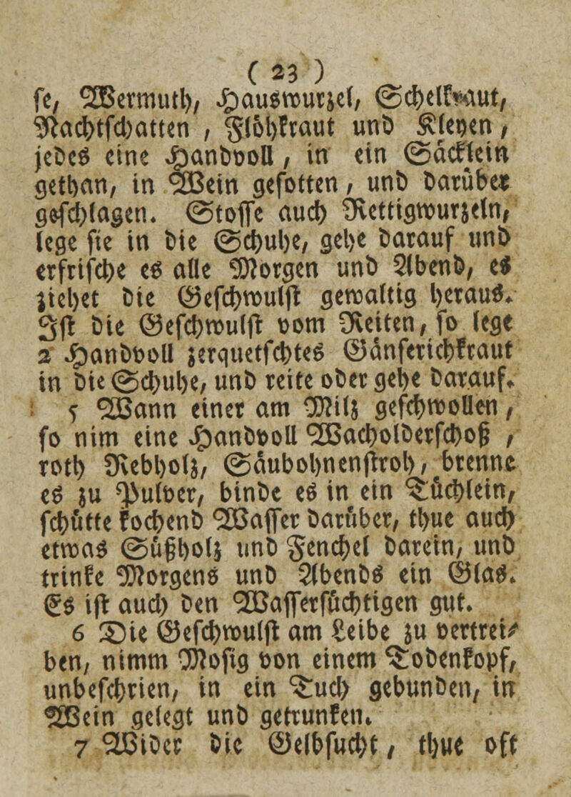 fe, SaSermutl), £ausrcuräef, (gcbelt^ut, 9?acr;tfd)atten , ^loltfraut unD fiepen, jeDeS eine #anD&oü, in ein (Säcftetn getban, in ^SBein gefotten, unt) Darübe* Silagen. Stoffe aud) mettigrourjeui, lege fte in t»ic @d>ube, gebe darauf uni> «rfrifebe es alle borgen unD 2lbenD, e* liebet Die <3efd>routjr gewaltig l)etau** 3|t Die ©efebrouljt vom Letten, fo lege % £anD&oU jerquetfebtes ©anferiebfraut in Die (gebube, unD reite oDer gebe Darauf* j 2Bann einer am OJKft gefcbrooüen, fo nim eine £anDt>oll SÖSacbolDerfcbol? , rotb üvebbolj, (gäubobnenjtrob/ brenne es ju ^ufoer, binDc eS in ein ^ücblein, febutte FocbenD ^Baffer Darüber, tbue aud) etwas ©üfl>o(s unD gencbel Darein, unD trinfe Borgens unD 2(benDS ein ©las. (Es ifr aud) Den ^Bajferfucbtigen gut. 6 £5ie ©efcbrouljt am £eibe $u oertret/ ben, nimm Sflofig t>on einem ^oDenfopf, unbefebrien, in ein %\x§ gebunDen7 irr ^ßein gelegt unD gerrmtfetn 7 SLBiDer Die ©elbfucbt, fyue oft