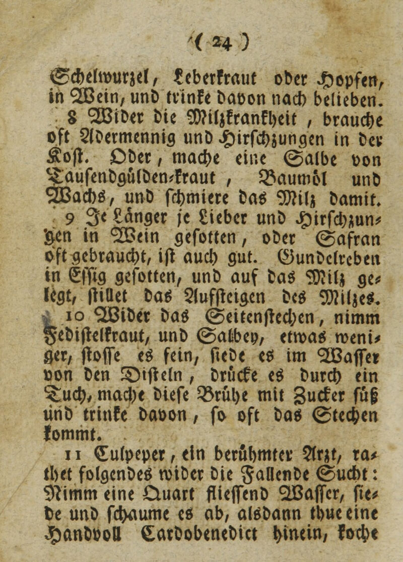 ( H ■') &d)thx>mtl, fcberfraut ober topfen, in SSBein, unD trinfe Daoon nact) belieben. 8 2BiDer bie <D?i($franfl)eit , brauche oft 2l0ermennig unD £irfd)$ungen in Der Äo'fi. Ober, ma#e eine ©albc Don ?aufenDguIDen*fraut , Baumöl unb 2Bad)$, unD furniere Ua^ 9flilj Damit. 9 3< £änger /c Sieber unD Jg)irfd;;un^ •gen in <2£ein gefotten, ober (Safran oft gebraucht, ijt aucl) gut. (Gundelreben in (£ffig gefotten, unt) auf Das 3EU& ge* legt, tfiüet Da* 5luf|tcigen bc^ 9fli(je$. ä .10 SJBiDcr Da$ @eitenfred;en, nimm geDiftelfraut, unD (gafcbeo, etwas roeni> 0er, jtoffe '«$ fein, fteDe es im Gaffer »on Den ©iftetn , Drucfe e$ Durcj) ein ^uety, mad)e Diefe ^3rül>e mit gutfer fug tiriD trinfe Daoon, fo oft Do« (Stechen fommt. 11 £ufpeper, ein berühmter 2trat, ta* tl)tt folgenDeS rotDer Die SaüenDe ©udbt: $?imm eine £luart flieflfenD Sßaflfer, fte* fce unD fetyaume es ob, alSDann ttjueeine $anDPoH SarDobeneDict hinein, foefcc