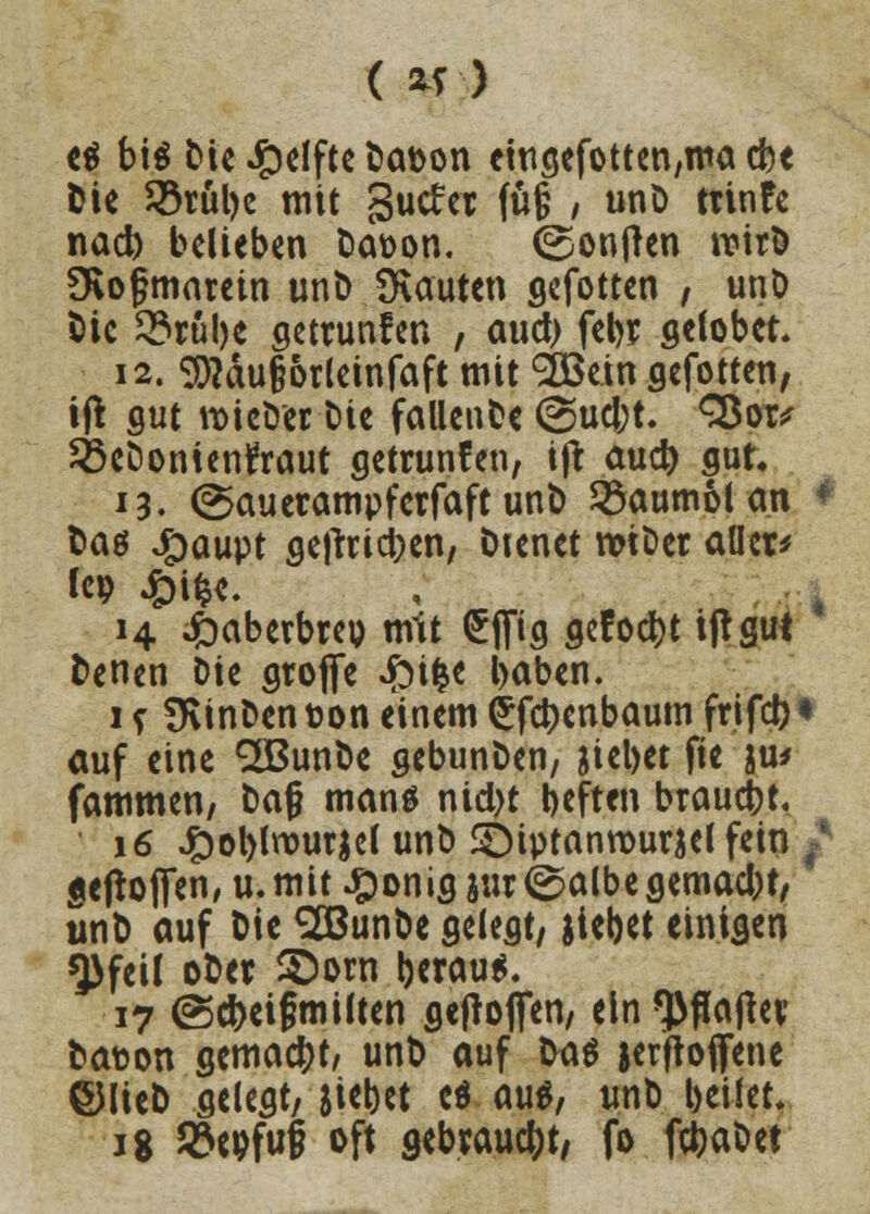 ( *r) ti bis bie Reifte bat>on etugefotten,nta cbe Die Sörülje mit gutfer fü§ , unD trinfe nad) belieben Da\>on. ©onjlen wirb övogmarein und bauten gefotten , unD Die 5?rul)e getrunfen , auet) fcl>r stöbet. 12. $)?äu§&rleinfaft mit SBein gefotten, ift gut wieder Die fallende @ucl;t. SBor* SßeDonienfraut getrunfen, ift aud) gut« 13. (Sauerampferfaft und Baumöl an * Daö Jpaupt getrieben, Dienet wider aller* Icp £ifce. 14 4baberbreu mit £flfig aefodt)t iftgul Denen Die gtoffe £i&e l>aben. if finden t>on einem <£fct)enbaum frtfct>« auf eine QBunbe gebunden, Riebet fie ju* fammen, da§ manä nid)t tieften brauet. 16 JjDoblnourjel und Sbiptanrourjel fein f «efto(Ten,u.mit#onigjur<^albegemad)t, und auf Die <2öunbe gelegt, jiebet einigen *J)feil ober £)orn berau*. 17 ©cbeifmilten geftofien, ein *))flajlev bat>on gemacht, unb auf l>a$ jerftofljene ©lieb gelegt, jiebet eö aus, unb beifet. 18 93wfu§ oft gebraucht, fo febadet