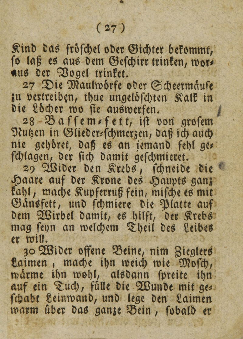 £inD Das frofcfcel oDer ©idjter bekommt, fo lag es aus Dem ©efctyirr trinfen, roor* tut Der SBogel trinket* 27 <$Me 2ttau(w6rfe oDer <g#eermaufe $u t>ertreib$n, tl)ue ungelofcOten £al? in Die £ocf)er wo fte auswerfen, f 28 Gaffern* fett, ijt von grofem Sftufcen in (S(iet)c^fd)merjen, Dag icf) auct> nie geboret, Dag e$ an iemanD fet)t ge> fct>(agen, Der jkty Damit gefdjmieret. 29 933ifcet Den ^vebö 7 fcfyneiDe Die ' £aare auf Der £rone Des Jpauptg ganj fal)(, macjje ^upferrug fein, mifc&e es mit ©äntffett, unD furniere Die platte auf Dem Wirbel Damit, e$ l>üft, Der $reb$ mag feyn an wettern ^beü Des £eibe$ er wiü\ 3o^BiDer offene Metrie, nim 3ieg(er6 taimen ( madje ityn weici) wie €0?ofct>, wärme ihn wel)l, alSDann fpreite il)n auf ein $:uc&, fülle Die <2BunDe mit ge* fc&abt £einwanb, tmD lege Den £aimen warm über Da* ganje 23ein, fobali> er