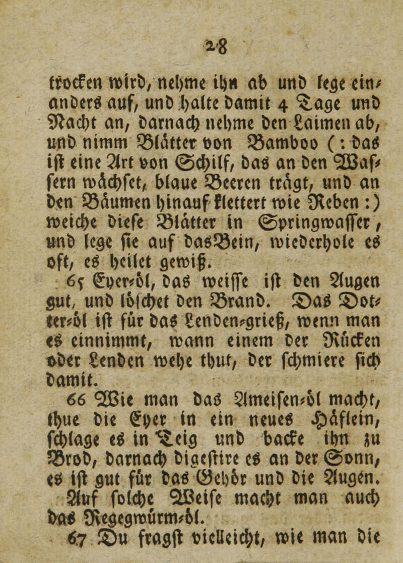 trocfen wirb, nebme tb« ab unD fege ein* anDerä auf, unD.balte Damit 4 ^.age unD Sftacbt an, Darnacb nebme Den £aimen ab, unD nimm ^Mattet t>on SSamboo (: öa$ ift eine 2lrt &on ©d)üf, Daö an Den SCBafc fern wäcbfet, blaue beeren trägt, unD an Den Zäunten binauf flettert wie Oleben :) weiebe Diefe 2Mättcr in ©pringroafler, unD lege fte auf Dasein, wieDcrbole es oft, e$ l>cilet gewifj. 6? (£oer*6l, Das weiffe ift Den 5tugen gut, unD lofcbet Den 23ranb. £>a$ 3)ot' eer^ol ift für Da* SenDen?grieg, wenn man <$ einnimmt, wann einem Der Üvticfen &Der SenDen webe tbut, Der furniere fieb Damit. 66 2Bie man Das 2Jmeifen*o( macbf, tbue Die <£ytv in ein neue« #äflein, fcblage e$ in ^eig unb bade ibn au SöroD, Darnacb Digcjltre c$ an Der @onn, e* ift gut für Das (*5el)6r unD Die 2fugen. 2(uf folcbe «üßeife maebt man aueb fco* 9vegegwurm*6l. 67.©u fragft t?ieUcicbt, wie man Die