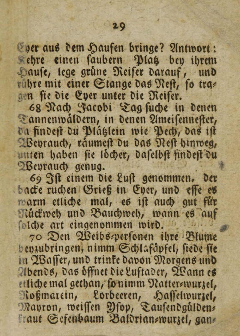 X9 Hl aui Dem Raufen bringe? Antwort: et)re «inen faubern *)Ma& beu ityrem auft/ lege grüne SKeifer Darauf, unö bte mit einer (Stange Dag Sfteft, fo tra* n fte Die £per unter Die Üvcifer» 68 ^act> ^acobi °£ag fuebe in Denen ^annenmätDern, in Denen 2Jmeifennefter, t finDejt Du $lä£lein wie ^ed), Da$ ijt .öenrauet), raumeft'Du Das 9tejt i)tmt>eg, unten l)aben fte lochet/ Dafelbft finDeft Du (3Beoraucb genug. 69 3ft einem Die £u|t genommen» Der icte rueben ©rief? in £per, unö tjfe e* arm etliche mal/ ed ijt aud> gut fftr lücfmet) unD 3?aucbroel), wann,-eä auf lebe avt eingenommen roirD. 0 70 S)en «^Seib^perfonen iljre 2Mume zubringen, nimm ©cblafopfcl, fteDe fte in ^Baffer, unD trinfe Daw>n Borgens unb 7lbenD$, Das opetDieSuftaDer, SfÖann es liebe mal getl)an/ fö-mmm 9}atter*n)urjef, io§matein, Lorbeeren, .gmjfelwurjef, ^flapron, weisen g)fop, ^aufenDgülDen* aut ©efenfcaum SöaiDrianwurjef/ gan?