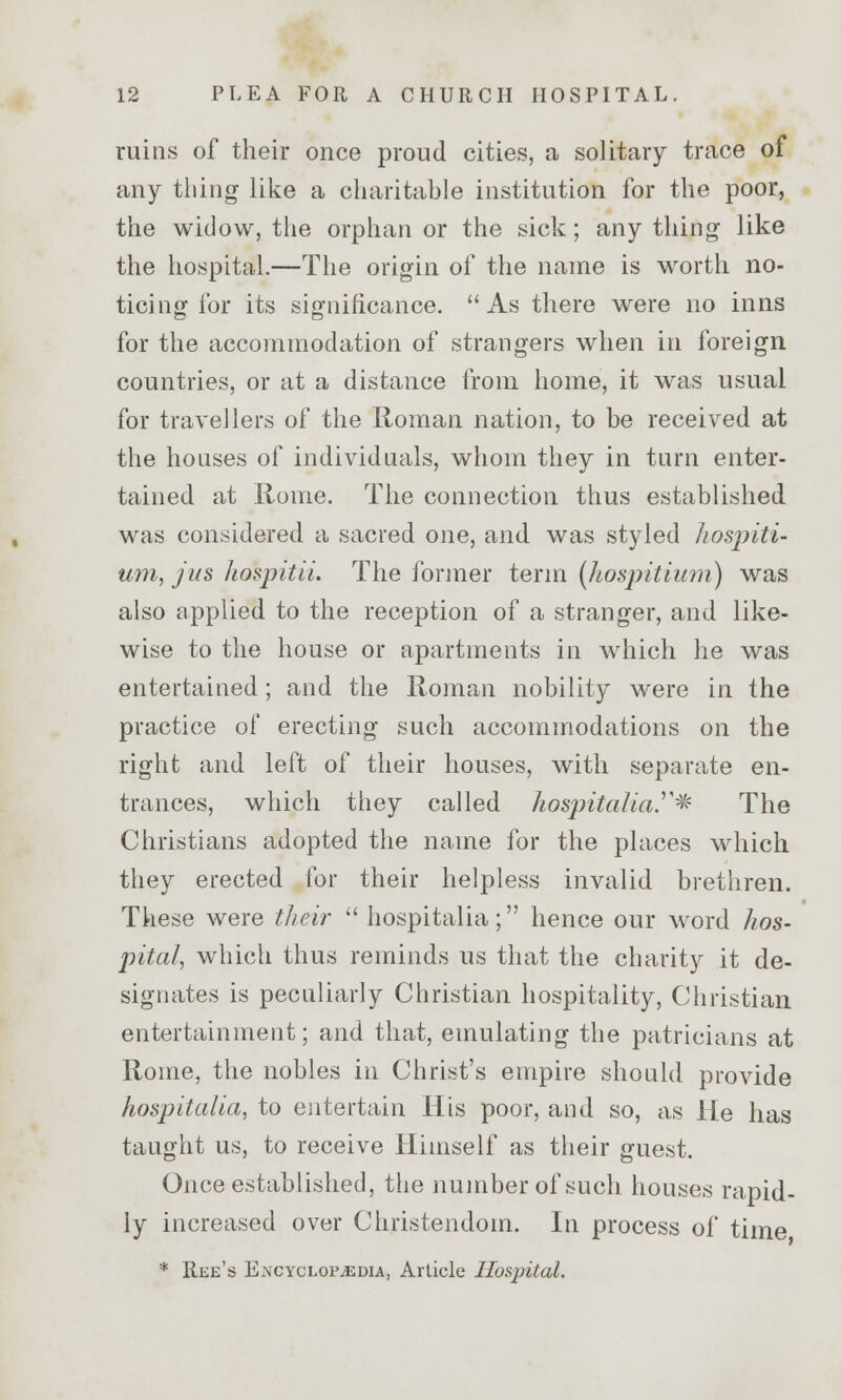ruins of their once proud cities, a solitary trace of any thing like a charitable institution for the poor, the widow, the orphan or the sick; any thing like the hospital.—The origin of the name is worth no- ticing for its significance. As there were no inns for the accommodation of strangers when in foreign countries, or at a distance from home, it was usual for travellers of the Roman nation, to be received at the houses of individuals, whom they in turn enter- tained at Rome. The connection thus established was considered a sacred one, and was styled hospiti- um, jus hospitii. The former term (hospitium) was also applied to the reception of a stranger, and like- wise to the house or apartments in which he was entertained; and the Roman nobility were in the practice of erecting such accommodations on the right and left of their houses, with separate en- trances, which they called hospitalta.* The Christians adopted the name for the places which they erected for their helpless invalid brethren. These were their  hospitalia; hence our word hos- pital, which thus reminds us that the charity it de- signates is peculiarly Christian hospitality, Christian entertainment; and that, emulating the patricians at Rome, the nobles in Christ's empire should provide hospitalia, to entertain His poor, and so, as He has taught us, to receive Himself as their guest. Once established, the number of such houses rapid- ly increased over Christendom. In process of time * Ree's Encyclopaedia, Article Hospital.
