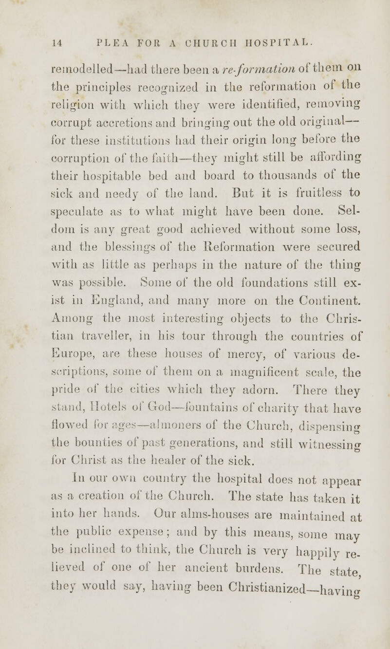remodelled—had there been a re-formation of them on the principles recognized in the reformation of the religion with which they were identified, removing corrupt accretions and bringing out the old original— for these institutions had their origin long before the corruption of the faith—they might still be affording their hospitable bed and board to thousands of the sick and needy of the land. But it is fruitless to speculate as to what might have been done. Sel- dom is any great good achieved without some loss, and the blessings of the Reformation were secured with as little as perhaps in the nature of the thing was possible. Some of the old foundations still ex- ist in England, and many more on the Continent. Among the most interesting objects to the Chris- tian traveller, in his tour through the countries of Europe, are these houses of mercy, of various de- scriptions, some of them on a magnificent scale, the pride of the cities which they adorn. There they stand, Hotels of God—fountains of charity that have flowed for ages—almoners of the Church, dispensing the bounties of past generations, and still witnessing for Christ as the healer of the sick. In our own country the hospital does not appear as a creation of the Church. The state has taken it into her hands. Our alms-houses are maintained at the public expense; and by this means, some may be inclined to think, the Church is very happily re- lieved of one of her ancient burdens. The state they would say, having been Christianized—having