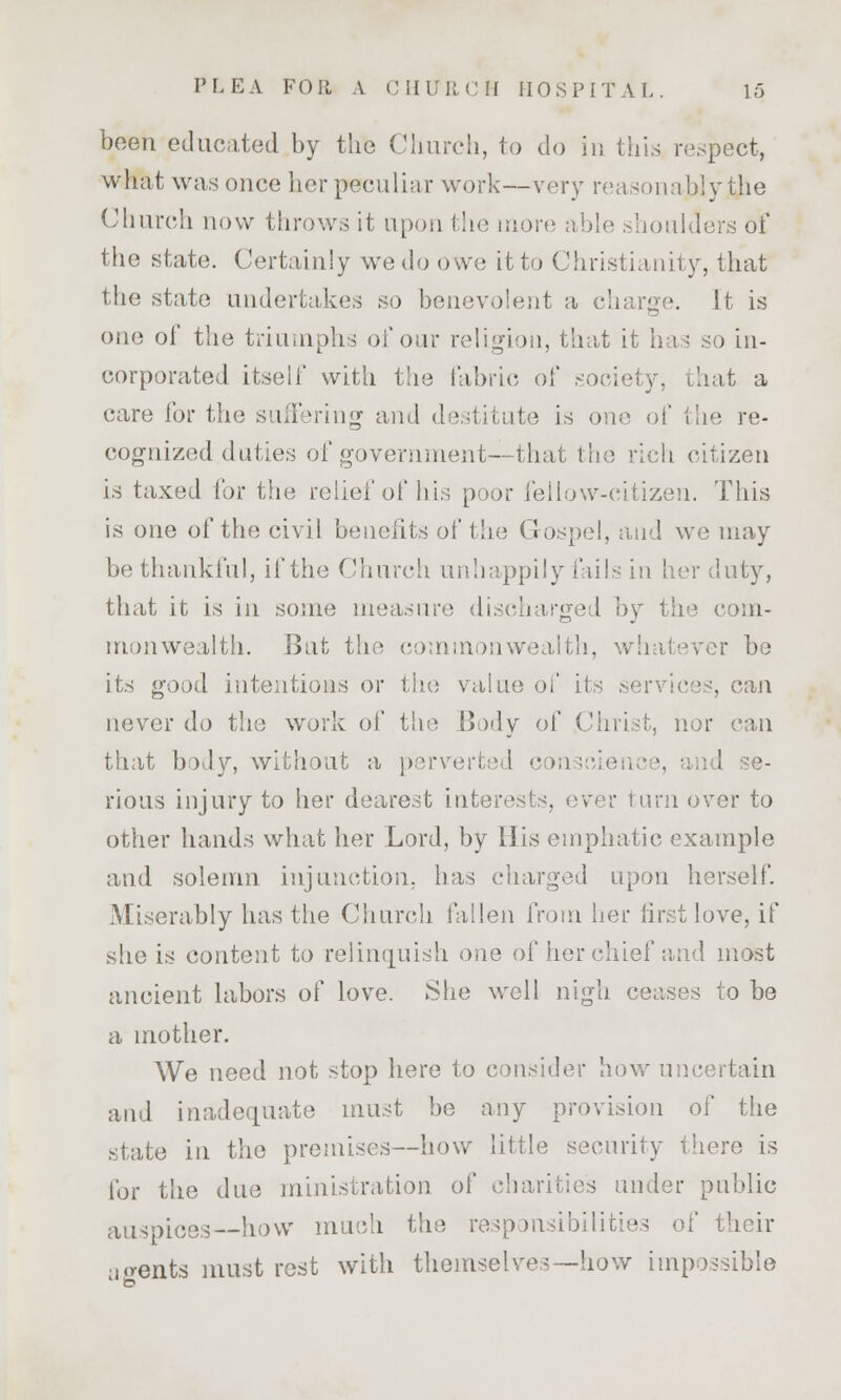 been educated by the Church, to do in this respect, what was once her peculiar work—very reasonably the Church now throw,-; it upon the more able shoulders of the state. Certainly we do owe it to Christianity, that the state undertakes so benevolent a charge. It is one of the triumphs of our religion, that it has so in- corporated itself with the fabric of society, that a care for the suffering and destitute is one of the re- cognized duties of government—that the rich citizen is taxed for the relief of his poor fellow-citizen. This is one of the civil benefits of the Gospel, and we may be thankful, if the Church unhappily fails in her duty, that it is in some measure discharged by the com- monwealth. But the commonwealth, whatever be its good intentions or the value of i1 . can never do the work of the Body of Christ, nor can that body, without a perverted conscience, and se- rious injury to her dearest interests, ever turn over to other hands what her Lord, by His emphatic example and solemn injunction, has charged upon herself. Miserably has the Church fallen from her first love, if she is content to relinquish one of her chief and most ancient labors of love. She well nigh ceases to be a mother. We need not stop here to consider how uncertain and inadequate must be any provision of the state in the premises—how little security there is for the due ministration of charities under public auspices—how much the responsibilities of their a«rents must rest with themselves—how impossible