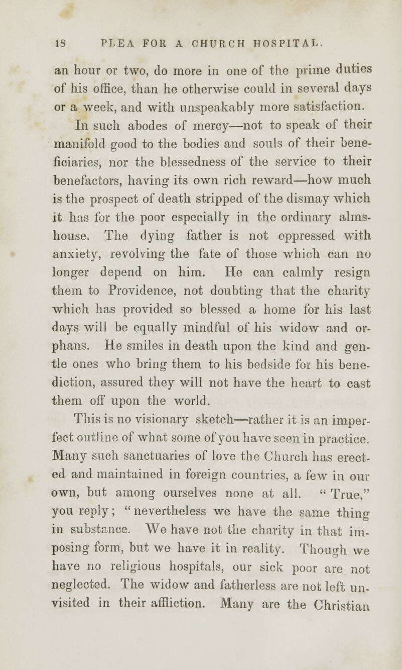 an hour or two, do more in one of the prime duties of his office, than he otherwise could in several days or a week, and with unspeakably more satisfaction. In such abodes of mercy—not to speak of their manifold good to the bodies and souls of their bene- ficiaries, nor the blessedness of the service to their benefactors, having its own rich reward—how much is the prospect of death stripped of the dismay which it has for the poor especially in the ordinary alms- house. The dying father is not oppressed with anxiety, revolving the fate of those which can no longer depend on him. He can calmly resign them to Providence, not doubting that the charity which has provided so blessed a home for his last days will be equally mindful of his widow and or- phans. He smiles in death upon the kind and gen- tle ones who bring them to his bedside for his bene- diction, assured they will not have the heart to cast them off upon the world. This is no visionary sketch—rather it is an imper- fect outline of what some of you have seen in practice. Many such sanctuaries of love the Church has erect- ed and maintained in foreign countries, a few in our own, but among ourselves none at all.  True, you reply;  nevertheless we have the same thing in substance. We have not the charity in that im- posing form, but we have it in reality. Though we have no religious hospitals, our sick poor are not neglected. The widow and fatherless are not left un- visited in their affliction. Many are the Christian