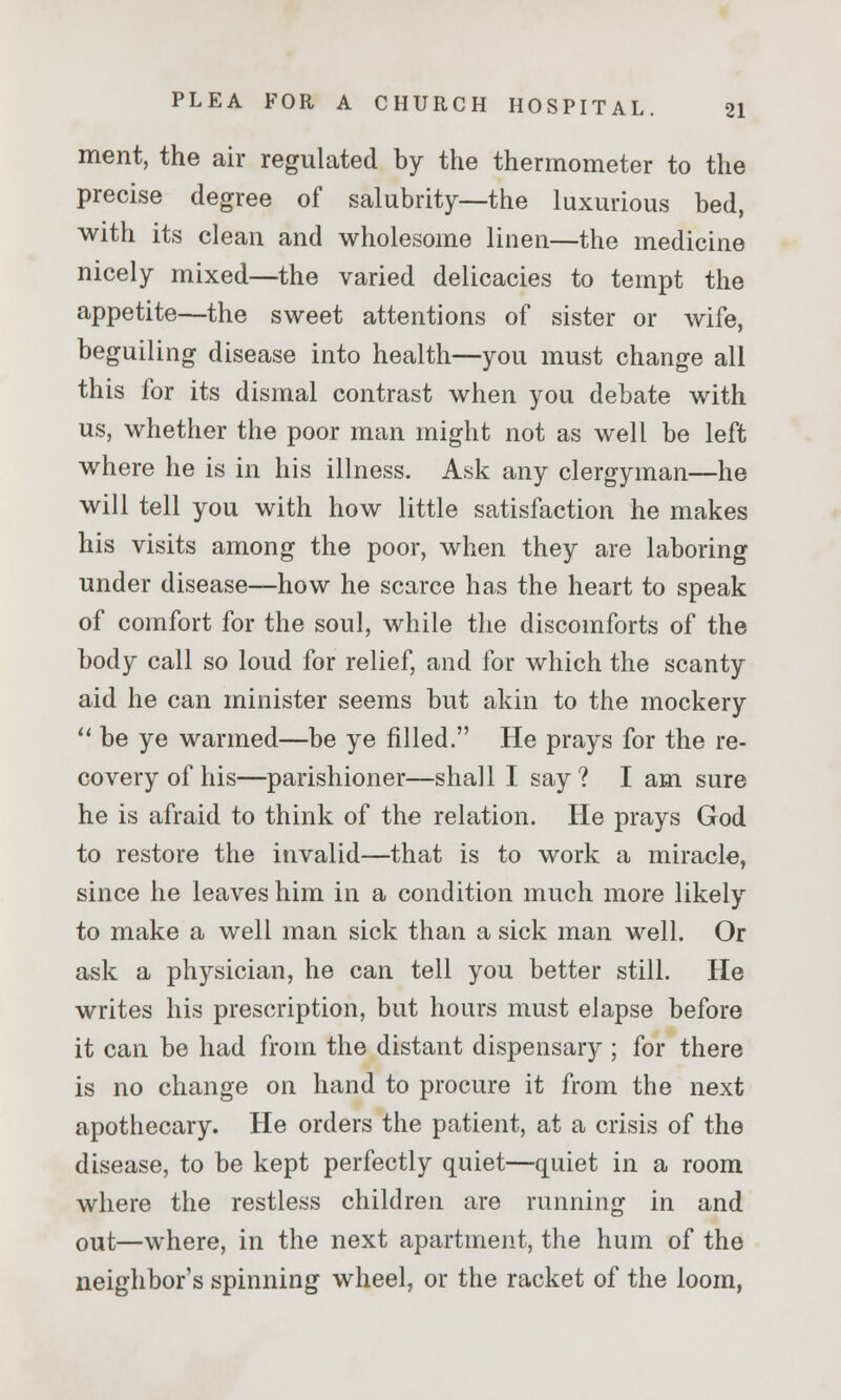 ment, the air regulated by the thermometer to the precise degree of salubrity—the luxurious bed, with its clean and wholesome linen—the medicine nicely mixed—the varied delicacies to tempt the appetite—the sweet attentions of sister or wife, beguiling disease into health—you must change all this for its dismal contrast when you debate with us, whether the poor man might not as well be left where he is in his illness. Ask any clergyman—he will tell you with how little satisfaction he makes his visits among the poor, when they are laboring under disease—how he scarce has the heart to speak of comfort for the soul, while the discomforts of the body call so loud for relief, and for which the scanty aid he can minister seems but akin to the mockery  be ye warmed—be ye filled. He prays for the re- covery of his—parishioner—shall I say ? I am sure he is afraid to think of the relation. He prays God to restore the invalid—that is to work a miracle, since he leaves him in a condition much more likely to make a well man sick than a sick man well. Or ask a physician, he can tell you better still. He writes his prescription, but hours must elapse before it can be had from the distant dispensary ; for there is no change on hand to procure it from the next apothecary. He orders the patient, at a crisis of the disease, to be kept perfectly quiet—quiet in a room where the restless children are running in and out—where, in the next apartment, the hum of the neighbor's spinning wheel, or the racket of the loom,