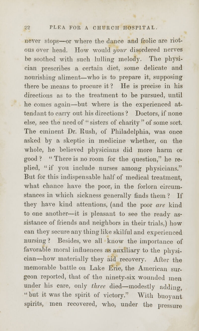 never stops—or where the dance and frolic are riot- ous over head. How would your disordered nerves be soothed with such lulling melody. The physi- cian prescribes a certain diet, some delicate and nourishing aliment—who is to prepare it, supposing there be means to procure it ? He is precise in his directions as to the treatment to be pursued, until he comes again—but where is the experienced at- tendant to carry out his directions ? Doctors, if none else, see the need of  sisters of charity  of some sort. The eminent Dr. Rush, of Philadelphia, was once asked by a skeptic in medicine whether, on the whole, he believed physicians did more harm or good ?  There is no room for the question, he re- plied, if you include nurses among physicians. But for this indispensable half of medical treatment, what chance have the poor, in the forlorn circum- stances in which sickness generally finds them ? If they have kind attentions, (and the poor are kind to one another—it is pleasant to see the ready as- sistance of friends and neighbors in their trials,) how can they secure any thing like skilful and experienced nursing ? Besides, we all know the importance of favorable moral influences as auxiliary to the physi- cian—how materially they aid recovery. After the memorable battle on Lake Erie, the American sur- geon reported, that of the ninety-six wounded men under his care, only three died—modestly adding,  but it was the spirit of victory. With buoyant spirits, men recovered, who, under the pressure
