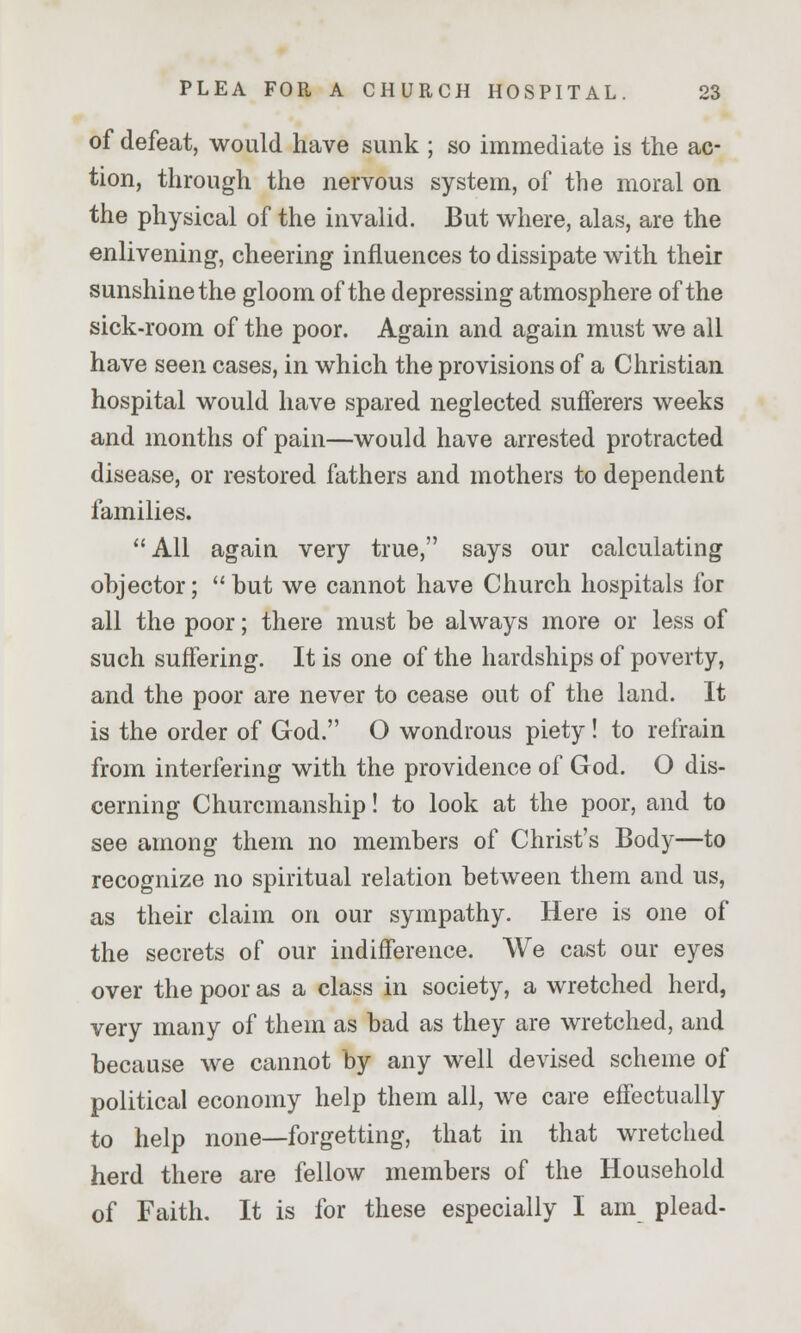 of defeat, would have sunk ; so immediate is the ac- tion, through the nervous system, of the moral on the physical of the invalid. But where, alas, are the enlivening, cheering influences to dissipate with their sunshine the gloom of the depressing atmosphere of the sick-room of the poor. Again and again must we all have seen cases, in which the provisions of a Christian hospital would have spared neglected sufferers weeks and months of pain—would have arrested protracted disease, or restored fathers and mothers to dependent families. All again very true, says our calculating ohjector;  but we cannot have Church hospitals for all the poor; there must be always more or less of such suffering. It is one of the hardships of poverty, and the poor are never to cease out of the land. It is the order of God. O wondrous piety! to refrain from interfering with the providence of God. O dis- cerning Churcmanship! to look at the poor, and to see among them no members of Christ's Body—to recognize no spiritual relation between them and us, as their claim on our sympathy. Here is one of the secrets of our indifference. We cast our eyes over the poor as a class in society, a wretched herd, very many of them as bad as they are wretched, and because we cannot by any well devised scheme of political economy help them all, we care effectually to help none—forgetting, that in that wretched herd there are fellow members of the Household of Faith. It is for these especially I am plead-