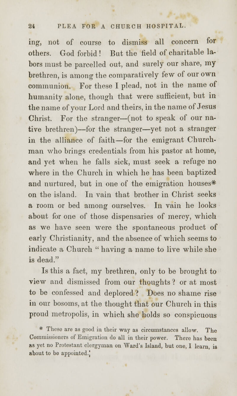 ing, not of course to dismiss all concern for others. God forbid ! But the field of charitable la- bors must be parcelled out, and surely our share, my brethren, is among the comparatively few of our own communion. For these I plead, not in the name of humanity alone, though that were sufficient, but in the name of your Lord and theirs, in the name of Jesus Christ. For the stranger—(not to speak of our na- tive brethren)—for the stranger—yet not a stranger in the alliance of faith—for the emigrant Church- man who brings credentials from his pastor at home, and yet when he falls sick, must seek a refuge no where in the Church in which he has been baptized and nurtured, but in one of the emigration houses^ on the island. In vain that brother in Christ seeks a room or bed among ourselves. In vain he looks about for one of those dispensaries of mercy, which as we have seen were the spontaneous product of early Christianity, and the absence of which seems to indicate a Church  having a name to live while she is dead. Is this a fact, my brethren, only to be brought to view and dismissed from our thoughts ? or at most to be confessed and deplored ? Does no shame rise in our bosoms, at the thought that our Church in this proud metropolis, in which she holds so conspicuous * These are as good in their way as circumstances allow. The Commissioners of Emigration do all in their power. There has been as yet no Protestant clergyman on Ward's Island, but one, I learn, is about to be appointed.]