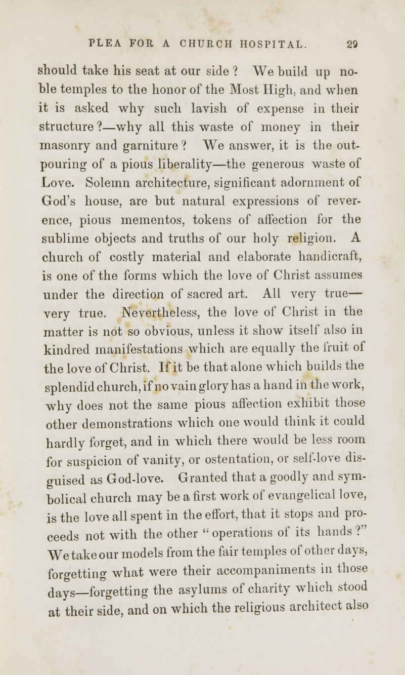 should take his seat at our side ? We huild up no- hle temples to the honor of the Most High, and when it is asked why such lavish of expense in their structure ?—why all this waste of money in their masonry and garniture ? We answer, it is the out- pouring of a pious liberality—the generous waste of Love. Solemn architecture, significant adornment of God's house, are but natural expressions of rever- ence, pious mementos, tokens of affection for the sublime objects and truths of our holy religion. A church of costly material and elaborate handicraft, is one of the forms which the love of Christ assumes under the direction of sacred art. All very true— very true. Nevertheless, the love of Christ in the matter is not so obvious, unless it show itself also in kindred manifestations which are equally the fruit of the love of Christ. If it be that alone which builds the splendid church, if no vain glory has a hand in the work, why does not the same pious affection exhibit those other demonstrations which one would think it could hardly forget, and in which there would be less room for suspicion of vanity, or ostentation, or self-love dis- guised as God-love. Granted that a goodly and sym- bolical church may be a first work of evangelical love, is the love all spent in the effort, that it stops and pro- ceeds not with the other  operations of its hands ? We take our models from the fair temples of other days, forgetting what were their accompaniments in those days—forgetting the asylums of charity which stood at their side, and on which the religious architect also