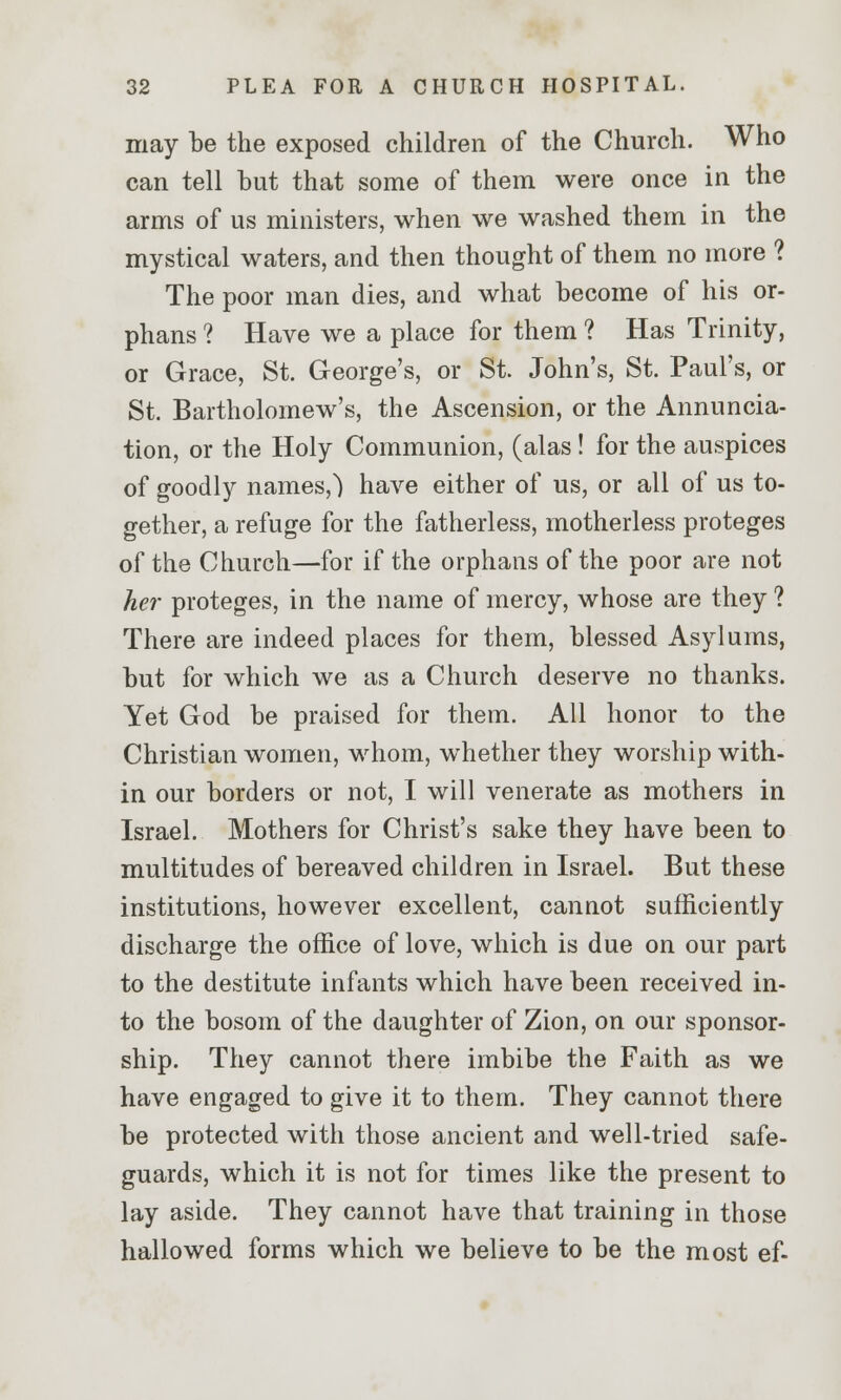 may be the exposed children of the Church. Who can tell but that some of them were once in the arms of us ministers, when we washed them in the mystical waters, and then thought of them no more ? The poor man dies, and what become of his or- phans ? Have we a place for them ? Has Trinity, or Grace, St. George's, or St. John's, St. Paul's, or St. Bartholomew's, the Ascension, or the Annuncia- tion, or the Holy Communion, (alas ! for the auspices of goodly names,) have either of us, or all of us to- gether, a refuge for the fatherless, motherless proteges of the Church—for if the orphans of the poor are not her proteges, in the name of mercy, whose are they ? There are indeed places for them, blessed Asylums, but for which we as a Church deserve no thanks. Yet God be praised for them. All honor to the Christian women, whom, whether they worship with- in our borders or not, I will venerate as mothers in Israel. Mothers for Christ's sake they have been to multitudes of bereaved children in Israel. But these institutions, however excellent, cannot sufficiently discharge the office of love, which is due on our part to the destitute infants which have been received in- to the bosom of the daughter of Zion, on our sponsor- ship. They cannot there imbibe the Faith as we have engaged to give it to them. They cannot there be protected with those ancient and well-tried safe- guards, which it is not for times like the present to lay aside. They cannot have that training in those hallowed forms which we believe to be the most ef-