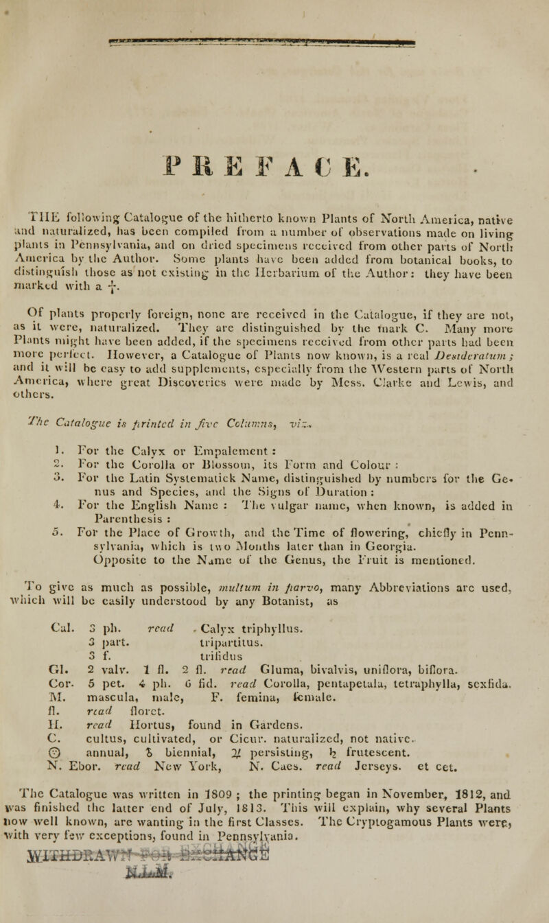 ■ u ■ i ■ n i «» ilHllyn •±L~<±~! F li EFAC E. THE foltawing Catalogue of the hitherto known Plants of North America, native and naturalized, lias bcen compiled from a numlier of observations made on living plants in Pennsylvania, and on dried specimens rcceivcd from othcr parts of North America by thc Author. Some plants have been addcd from botanical books, to distinguish thosc as not cxisting in tlic Herbarium of the Author: they have been iharkcd with a -J\ Of plants propcrly foreign, nonc are rcceivcd in the Catalogue, if they are not, as it wcre, naturalizcd. They are distinguished by thc tnark C. Many more Pkints might have been addcd, if thc spccimens reccivcd from othcr parts had been morc perfect. Howevcr, a Cataloguc of Plants now known, is a rcal Dexidcratum ; and it will bc casy to add supplemcnts, especially from the Western parts of North Amcrica, whcre great Discovcrics were madc by Mcss. Ciarkc and Lcwis, and othcrs. Thc Catalogue is /irintcd in fivc Columns, viz- 1. For the Calyx or Empalement : 2. For thc Corolla or Blossom, its Form and Colour : o. For thc Latin Syslematick Name, distinguished by numbcrs for the Ge« nus and Species, and thc Signs of Duration : 4. For thc English Namc : The vulgar namc, when known, is added in Parenthesis : 5. For the Placc of Growth, and the Time of flowering, chicfly in Pcnn- sylvania, which is tv. o Months laler than in Georgia. Oppositc to the Name of thc Genus, thc Fruit is mentioned. To givc as much as possible, multum in fiarvo, many Abbreviations arc used. whicfa will bc casily undcrstood by any Botanist, as Cal. 3 ph. rcad . Calyx triphyllus. 3 part. tripartitus. 3 f. trilidus GI. 2 valv. 1 fl. 2 fl. read Gluma, bivalvis, unifiora, biflora. Cor. 5 pet. 4 ph. G fid. read Corolla, pcntapetala, tetraphylla, scxfula. M. mascula, male, F. femina, fcmale. fl. rcad florct. II. rcad Hortus, found in Gardcns. C. cultus, cultivated, or Cicur. naturalizcd, not nativc 0 annual, $ bicnnial, 2J. pcrsisting, b_ frutescent. N. Ebor. rcad Ncw York, N. Caes. read Jerseys. et cet. Thc Catalogue was written in 1809 ; the printing began in November, 1812, and vas finishcd thc lattcr cnd of July, 1813. This will cxplain, why several Plants liow well known, are wanting in the first Classes. Thc Cryptogamous Plants were, vith very few exceptions, found in Pennsylvania. HMk