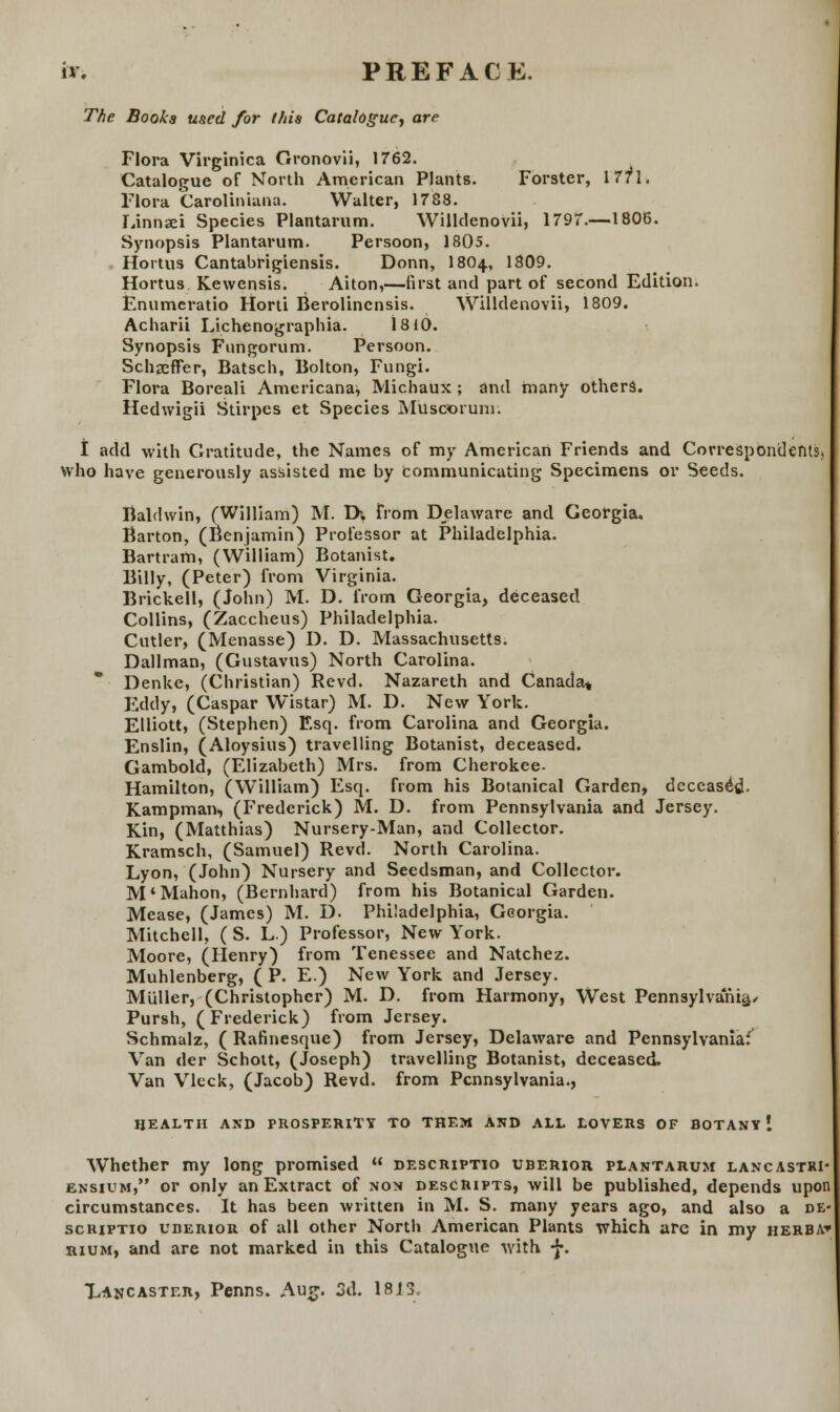 i*. PREFACE. The Booka used for thia Catalogue, are Flora Virginica Gronovii, 1762. Catalogue of North American Plants. Forster, 1771. Flora Caroliniana. Walter, 1788. Linnaei Species Plantarum. Willdenovii, 1797.—1806. Synopsis Plantarum. Persoon, 1805. Hortus Cantabrigiensis. Donn, I8O4, 1809. Hortus Kewensis. Aiton,—first and part of second Edition. Enumcratio Horti Berolincnsis. Willdenovii, 1809. Acharii Lichenographia. 1810. Synopsis Fungorum. Persoon. Schaeffer, Batsch, Bolton, Fungi. Flora Boreali Americanaj Michaux ; and many others. Hedwigii Stirpes et Species Muscorunr. t add with Gratitude, the Names of my American Friends and Correspondents, who have generously assisted me by tommunicating Specimens or Seeds. Baldwin, (William) M. D>, from Delaware and Georgia. Barton, (Benjamin) Professor at Philadelphia. Bartram, (William) Botanist. Billy, (Peter) from Virginia. Brickell, (John) M. D. from Georgia, deceasetl Collins, (Zaccheus) Philadelphia. Cutler, (Menasse) D. D. Massachusetts. Dallman, (Gustavus) North Carolina. Denke, (Christian) Revd. Nazareth and Canada» Eddy, (Caspar Wistar) M. D. New York. Elliott, (Stephen) Esq. from Carolina and Georgia. Enslin, (Aloysius) travelling Botanist, deceased. Gambold, (Elizabeth) Mrs. from Cherokee- Hamilton, (William) Esq. from his Botanical Garden, deceased- Kampman, (Frederick) M. D. from Pennsylvania and Jersey. Kin, (Matthias) Nursery-Man, and Collector. Kramsch, (Samuel) Revd. North Carolina. Lyon, (John) Nursery and Seedsman, and Collector. M'Mahon, (Bernhard) from his Botanical Garden. Mease, (James) M. D. Philadelphia, Georgia. Mitchell, ( S. L) Professor, New York. Moore, (Henry) from Tenessee and Natchez. Muhlenberg, ( P. E) New York and Jersey. Miiller, (Christopher) M. D. from Harmony, West Pennsylvania, Pursh, (Frederick) from Jersey. Schmalz, ( Rafinesque) from Jersey, Delaware and Pennsylvaniaf^ Van der Schott, (Joseph) travelling Botanist, deceased, Van Vlcck, (Jacob) Revd. from Pcnnsylvania., HEALTII AND PROSPERITY TO THEM AND ALL LOVERS OF BOTANY ! Whether my long promised  descriptio uberior plantarum lancastri- ensium, or only an Extract of non descRipts, will be published, depends upon circumstances. It has been written in M. S. many years ago, and also a de« scriptio uberior of all other North American Plants which arc in my herba» rium, and are not marked in this Catalogue with -J*. Lancaster, Penns. Aug. 3d. 1813,