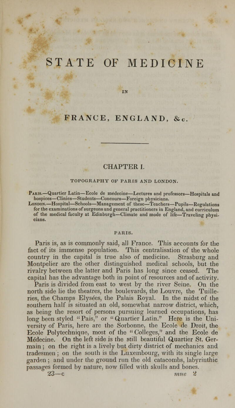 STATE OF MEDICINE FRANCE, ENGLAND, &c CHAPTER I. TOPOGRAPHY OP PARIS AND LONDON. Paris.—Quartier Latin—Ecole de medecine—Lectures and professors—Hospitals and hospices—Clinics—Students—Concours—Foreign physicians. London.—Hospital—Schools—Management of these—Teachers—Pupils—Regulations for the examinations of surgeons and general practitioners in England, and curriculum of the medical faculty at Edinburgh—Climate and mode of life—Traveling physi- cians. PARIS. Paris is, as is commonly said, all France. This accounts for the fact of its immense population. This centralisation of the whole country in the capital is true also of medicine. Strasburg and Montpelier are the other distinguished medical schools, but the rivalry between the latter and Paris has long since ceased. The capital has the advantage both in point of resources and of activity. Paris is divided from east to west by the river Seine. On the north side lie the theatres, the boulevards, the Louvre, the Tuille- ries, the Champs Elysees, the Palais Royal. In the midst of the southern half is situated an old, somewhat narrow district, which, as being the resort of persons pursuing learned occupations, has long been styled Pais, or Quartier Latin. Here is the Uni- versity of Paris, here are the Sorbonne, the Ecole de Droit, the Ecole Polytechnique, most of the  Colleges, and the Ecole de Medecine. On the left side is the still beautiful Quartier St. Ger- main ; on the right is a lively but dirty district of mechanics and tradesmen ; on the south is the Luxembourg, with its single large garden ; and under the ground run the old catacombs, labyrinthic passages formed by nature, now filled with skulls and bones. 23—c nine 2